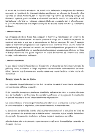 el mismo se documentó el método de planificación, definiendo y recopilando los recursos
necesarios en función de las distintas iniciativas establecidas por el grupo de desarrollo y los
expertos en calidad. Asimismo, con los responsables corporativos de marketing e imagen se
definieron aspectos genéricos sobre el diseño del interfaz del usuario así como el look and
feel del desarrollo. Una vez realizadas estas actividades se contrastaba con el jefe del proyec-
to y con los responsables de la implantación para dar el visto bueno de la fase y comenzar la
de Diseño.

La fase de diseño

Las principales actividades de esta fase perseguían el desarrollo y materialización en contenidos de
las ideas iniciales, comenzándose a escribir las primeras de código para el diseño de las plantillas de
contenido que serían la base para la maquetación de los distintos elementos del curso. El siguiente
aspecto a desarrollar fue la preparación de un prototipo que permitiera ofrecer una idea marco del
resultado final y que, asimismo, fuera testado por usuarios independientes que permitieran ofrecer
datos sobre la usabilidad . Una vez que el prototipo fue aceptado y adaptado, se definieron los flujos
de trabajo, storyboards para que se prepararan los scripts de desarrollo de contenido que fueran
incluidos con los elementos multimedia.
                                                                                                                                          299
La fase de desarrollo

En esta fase se finalizaron los contenidos de desarrollo produciendo los elementos multimedia de
gráficos y sonido, escribiendo el código, preparando los materiales de apoyo, revisando los conte-
nidos y haciendo test de pruebas con usuarios reales para generar la última revisión con la vali-
dación final.

Características del tipo de diseño

Los contenidos de desarrollaron en función de la claridad de los textos, la estructura de interrelación
entre contenidos, gráficos y navegación.

En los contenidos se realizaron pruebas de accesibilidad audiovisual, así como se testaron diferentes
tipos de visualizadores por Internet y de ordenadores, definiendo un tipo estándar de visualización
de pantalla, velocidad de acceso y capacidad mínima del procesador.

Las características de orientación permitía al usuario saber donde se encuentra en el curso, el nivel
de conocimiento que va adquiriendo, como se van mejorando las diferentes áreas.

La consistencia del contenido permitía a los usuarios familiarizarse con la estructura del curso de
forma que siempre iba a encontrarse un interfaz familiar con fuentes, estilos, párrafos, funcionalida-
des, controles de navegación, simulaciones gráficas y niveles de visualización parecidos.

Además, el desarrollo se implementó con estándares sobre eficiencia de usabilidad de contenidos en
el espacio y tiempo.

                                                                                                                    4. EXPERIENCIAS
              18. El “e-learning” y la formación en los sistemas de calidad, la apuesta de la AEC (Asociación Española para la Calidad)
 