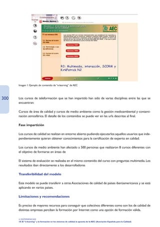 Imagen 1: Ejemplo de contenido de “e-learning” de AEC




300   Los cursos de teleformación que se han impartido han sido de varias disciplinas entre las que se
      encuentran:

      Cursos de área de calidad y cursos de medio ambiente como la gestión medioambiental y contami-
      nación atmosférica. El detalle de los contenidos se puede ver en las urls descritas al final.

      Fase impartición

      Los cursos de calidad se realizan en entorno abierto pudiendo ejecutarlos aquellos usuarios que inde-
      pendientemente quieran obtener conocimientos para la certificación de experto en calidad.

      Los cursos de medio ambiente han afectado a 500 personas que realizaron 8 cursos diferentes con
      el objetivo de formarse en áreas de

      El sistema de evaluación se realizaba en el mismo contenido del curso con preguntas multimedia. Los
      resultados iban directamente a los desarrolladores

      Transferibilidad del modelo

      Este modelo se puede transferir a otras Asociaciones de calidad de países iberoamericanos y se está
      aplicando en varios países.

      Limitaciones y recomendaciones

      Es preciso de mayores recursos para conseguir que colectivos diferentes como son los de calidad de
      distintas empresas perciban la formación por Internet como una opción de formación válida.

      4. EXPERIENCIAS
      18. El “e-learning” y la formación en los sistemas de calidad, la apuesta de la AEC (Asociación Española para la Calidad)
 