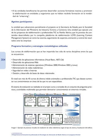 • A las entidades beneficiarias les permite desarrollar acciones formativas masivas y promover
        la teleformación en entidades y organismos que no habían recibido formación en la modali-
        dad de “e-learning”.

      Agentes participantes

      La entidad que subvenciona parcialmente el proyecto es la Secretaría de Estado para la Sociedad
      de la Información del Ministerio de Industria, Turismo y Comercio. Una entidad que ejecutó uno
      de los proyectos de teleformación a profesionales TIC es Nanfor Ibérica, que ha provisto de con-
      tenidos desarrollados por la compañía, plataforma de teleformación LCMS (Learning Content
      Management System) así como las tutorías, seguimiento de expertos, animación y control de resul-
      tados ante las empresas

      Programa formativo y estrategias metodológicas utilizadas

      Los cursos de teleformación que se han impartido han sido de varias disciplinas entre las que
      se encuentran:

304   • Desarrollo de aplicaciones informáticas (Visual Basic, .NET, C#)
      • Desarrollo de aplicaciones Web
      • Administración de sistemas operativos (Windows 2000,Windows 2003 y Linux)
      • Administración de redes inalámbricas
      • Seguridad en redes e Internet
      • Gestión y desarrollo de bases de datos relacionales

      En total son más de 45 cursos de diversa índole orientados a profesionales TIC que desean aumen-
      tar sus conocimientos en áreas de las que no son especialistas.

      El sistema de evaluación se realizaba en el propio curso y constaba de un conjunto de preguntas prác-
      ticas y actividades multimedia que permiten demostrar conocimientos en entornos virtuales.




      Imagen 1: Ejemplo de prácticas virtuales de instalación de redes inalámbricas según el tipo de antena y localización del edificio


      4. EXPERIENCIAS
      19. Experiencia de formación de profesionales de Tecnologías de información de Nanfor Ibérica en el programa Forintel
 
