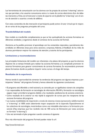 Las herramientas de comunicación con los alumnos son las propias de acciones “e-learning” asíncro-
nas que permiten a los usuarios comunicarse entre sí a través de correo electrónico, foro de deba-
tes interactivo y Chat, con el instructor a través de soporte con la plataforma “e-learning”, con el cen-
tro de atención a usuarios a través de teléfono.

Con estos contenidos de alta interacción el participante puede activar al tutor virtual que le respon-
de en varias de las preguntas principales del curso.

Transferibilidad del modelo

Este modelo es transferible completamente ya que se han quintuplicado las acciones formativas en
diferentes entidades y organismos desde el comienzo de las acciones de Forintel.

Asimismo, se ha podido promover el aprendizaje con los contenidos mejorados y parcialmente des-
arrollados en diferentes áreas para otros sectores y empresas. Además, el feedback de los miles de
alumnos permitieron mejorar los sistemas de atención y tutorías de los participantes.

Limitaciones y recomendaciones
                                                                                                                                       305
Las principales limitaciones del modelo son inherentes a los plazos del proyecto ya que los alumnos
disponen de un tiempo limitado para realizar las acciones formativas y es complicado promover iti-
nerarios formativos para generar conocimiento de carreras formativas. Se recomendaría promover
planes formativos donde se pudieran impartir varios cursos a lo largo del tiempo.

Resultados de la experiencia

Hemos tenido la oportunidad de comentar las tendencias del programa con algunas empresas y par-
ticipantes “clientes” del programa Forintel y hemos obtenido las siguientes conclusiones:

• El programa está difundido a nivel nacional y es conocido por un significativo número de compañías
• Los responsables de formación en tecnologías de información, RR.HH y formación no tecnológica
  asignan mayor prioridad al programa debido a los resultados satisfactorios de acciones anteriores
• Como resultado de lo anterior es más rápida la asignación de cursos para los receptores de las
  acciones formativas del programa
• Las nuevas modalidades de impartición a través de sistemas mixtos (presencial y teleformación)
  o “e-learning” al 100% están obteniendo mayor aceptación de lo esperado. Especialmente en
  los colectivos de tecnologías, mostrándose como una indudable alternativa a la formación pre-
  sencial. (Hay empresas que han recibido más de 100 cartas de felicitación por estas acciones
  en formato “e-learning”)
• Una vez terminado el plan preguntan cuando comienza el siguiente

Para más información del programa Forintel pueden visitar la url:

http://www.forintel.com

                                                                                                                   4. EXPERIENCIAS
               19. Experiencia de formación de profesionales de Tecnologías de información de Nanfor Ibérica en el programa Forintel
 