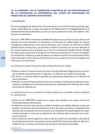 20. “E-LEARNING” EN LA FORMACIÓN CONTINUA DE LOS PROFESIONALES
      DE LA EDUCACIÓN: LA EXPERIENCIA DEL CURSO DE POSTGRADO DE
      DIRECCIÓN DE CENTROS EDUCATIVOS

      1. Introducción

      El curso de postgrado de dirección de centros educativos es una acción formativa promovida, orga-
      nizada y desarrollada por un grupo de profesores del Departamento de Pedagogía Aplicada de la
      Universidad Autónoma de Barcelona, así como por otros profesores de otras universidades e insti-
      tuciones no universitarias.

      En el curso 1997-1998 se iniciaron las actividades del programa con una idea muy clara: ofrecer a los
      directivos de centros educativos no universitarios una formación de calidad, avalada por diversas
      investigaciones, publicaciones y otras acciones formativas, que no perdiera de referente la realidad
      profesional de los destinatarios y que permitiera combinar la formación con las tareas laborales en
      los centros educativos. Así, la propuesta que se hizo fue semipresencial (también llamada “blended
      learning”) puesto que permitía las ventajas de los momentos presenciales así como las virtualidades
      de una formación a distancia. La parte de distancia se realizó de acuerdo a los condicionantes del lla-
306   mado “e-learning”; es decir, estructurando la formación con un soporte claro en las tecnologías de la
      información y la comunicación.

      Las razones de la creación de esta formación semipresencial fueron variadas:

      • Podíamos ampliar el campo de nuestra formación más allá de Barcelona, llegando incluso al extran-
        jero (realizando acciones formativas en Argentina y en Chile que aún continúan funcionando).
      • Dar forma a un material didáctico soportado por publicaciones relacionadas con la dirección de
        centros educativos.
      • Diversificar acciones formativas distintas de las que se trabajan en la formación presencial, enrique-
        ciendo las virtualidades de la formación presencial con las posibilidades del “e-learning”: foros, chats,
        intercambio de materiales, etc.

      La experiencia era en su momento innovadora puesto que se tomaban diversos aspectos
      en consideración:

      • Desde el curso 1998-1999 se contó con un espacio web específico en el campus virtual de la
        Universidad Autónoma de Barcelona.
      • Se delimitaron diversos roles docentes, novedosos (creadores de unidades didácticas, tutores que
        atendían a las demandas de los participantes en el día a día, tutores que hacían un seguimiento más
        exhaustivo de los proyectos de curso de acuerdo a las necesidades de cada participante, etc.), espe-
        cialmente teniendo en cuenta que las experiencias más relevantes hasta el momento eran en for-
        mación presencial.
      • Se fue creando de manera progresiva un entorno web de acuerdo a las necesidades y demandas de
        los participantes y teniendo muy presente que, por el perfil de los alumnos este debía ser ágil, cómo-
        do, fácil de usar y con pocas herramientas que distrajeran el proceso de aprendizaje.
      4. EXPERIENCIAS
      20.“E-learning” en la formación continua de los profesionales de la educación:
          la experiencia del Curso Postgrado de Dirección de Centros Educativos
 