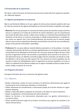 2. El desarrollo de la experiencia

Para llevar a cabo la formación de directivos estructuramos el desarrollo de la experiencia atendien-
do a diferentes aspectos:

2.1. Agentes participantes en el proceso

Bajo la usual dicotomía didáctica en lo que a agentes de todo proceso educativo podemos decir que
los roles que asumen los dos agentes participantes en el proceso formativo se especifica como sigue:

• Alumnos: Son los que participan en el proceso formativo puesto que aprenden, aunque asumimos
  que por su experticia en el campo de la dirección de centros educativos y por los conocimientos
  que muchos de ellos tienen, asumen o deben asumir también un rol docente. Esta diversificación del
  tradicional rol del alumno en entornos presenciales es debida fundamentalmente a la plataforma,
  que cuenta con espacios, chat y foro, fundamentalmente, que permiten que los alumnos pongan
  sobre la mesa virtual sus experiencias, demandas, conocimientos, al servicio de una comunidad que,
  aunque virtual, permite intercambios y aprendizaje.

• Profesores: Por una parte elaboran material didáctico, asumiendo un rol de profesor o formador                                307
  a distancia, desconectado del alumno y centrado, específicamente, en el contenido de acuerdo a las
  características de los destinatarios de formación. Por otra parte, tenemos la figura del tutor online
  que hace el seguimiento del día a día, animando a la participación de los alumnos en el entorno vir-
  tual, destacando temas y, en definitiva, nutriendo la página web de contenidos, más allá de las unida-
  des didácticas y de las tareas que ellas suponen. Por otra, tenemos los tutores específicos que, de
  acuerdo al criterio de individualización, hacen el seguimiento de alumnos específicos en lo que se
  refiere a la realización de los distintos trabajos que se asignan: actividades prácticas, pruebas de eva-
  luación, trabajo o proyecto de curso, etc.

2.2. Programa formativo

El programa formativo del curso se estructura del siguiente modo:

2.2.1. Objetivos

• Analizar críticamente y evaluar el marco normativo y las directrices administrativas que regulan el
  funcionamiento de las instituciones educativas no universitarias.
• Utilizar eficazmente los procedimientos e instrumentos propios de la función directiva en organi-
  zaciones educativas.
• Diseñar y desarrollar planes y programas de innovación y de mejora en centros educativos.
• Evaluar la organización y el funcionamiento de centros educativos.
• Aplicar las técnicas y los instrumentos adecuados para una gestión administrativa y
  económica eficaz.
• Actuar profesionalmente según los principios normativos que sugieren las actitudes y los
  valores democráticos.
                                                                                                          4. EXPERIENCIAS
                                               20.“E-learning” en la formación continua de los profesionales de la educación:
                                                      la experiencia del Curso Postgrado de Dirección de Centros Educativos
 