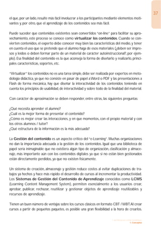 37
el que, por un lado, resulte más fácil involucrar a los participantes mediante elementos moti-
vantes y, por otro, que el aprendizaje de los contenidos sea más fácil.

Puede suceder que contenidos existentes sean convertidos “on-line” para facilitar su apro-
vechamiento, este proceso se conoce como virtualizar los contenidos. Cuando se con-
vierten contenidos, el experto debe conocer muy bien las características del medio, y tener
en cuenta el uso que se pretende que el alumno haga de esos materiales (¿deben ser impre-
sos y leídos o deben formar parte de un material de carácter autoinstruccional?, por ejem-
plo). Esa finalidad del contenido es la que aconseja la forma de diseñarlo y realizarlo, princi-
pales características, soportes, etc.

“Virtualizar” los contenidos no es una tarea simple, debe ser realizada por expertos en meto-
dología didáctica, ya que no consiste en pasar de papel a Word o PDF y las presentaciones a
Flash de forma mecánica, hay que diseñar la interactividad de los contenidos teniendo en
cuenta los principios de usabilidad, de interactividad y sobre todo de la finalidad del material.

Con carácter de aproximación se deben responder, entre otras, las siguientes preguntas:

¿Qué necesita aprender el alumno?
¿Cuál es la mejor forma de presentar el contenido?
¿Cómo es mejor crear las interacciones, y en que momentos, con el propio material y con
los otros alumnos / tutor?
¿Qué estructura de la información es la más adecuada?

La Gestión del contenido es un aspecto crítico del “e-Learning”. Muchas organizaciones
no dan la importancia adecuada a la gestión de los contenidos. Igual que una biblioteca de
papel sería inimaginable que no existiera algún tipo de organización, clasificación y almace-
naje, más importante aún con los contenidos digitales ya que si no están bien gestionados
están directamente perdidos, ya que no existen físicamente.

Un sistema de creación, almacenaje y gestión reduce costes al evitar duplicaciones de tra-
bajos ya hechos y hace más rápido el desarrollo de cursos al incrementar la productividad.
Los Sistemas de Gestión del Contenido de Aprendizaje conocidos como LCMS
(Learning Content Management System), permiten esencialmente a los usuarios crear,
aprobar, publicar, rechazar, reutilizar y gestionar objetos de aprendizaje reutilizables y
recursos de aprendizaje.

Tienen un buen número de ventajas sobre los cursos clásicos en formato CBT / WBT.Al crear
cursos a partir de pequeños paquetes, es posible una gran flexibilidad a la hora de crearlos.

                                                                           1. INTRODUCCIÓN GENERAL
                                                                                         1. Conceptos
 