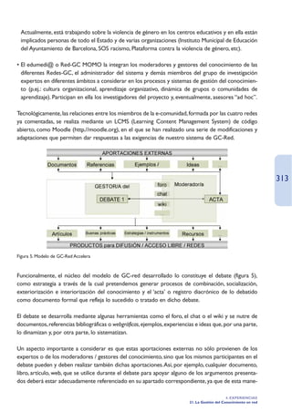 Actualmente, está trabajando sobre la violencia de género en los centros educativos y en ella están
 implicados personas de todo el Estado y de varias organizaciones (Instituto Municipal de Educación
 del Ayuntamiento de Barcelona, SOS racismo, Plataforma contra la violencia de género, etc).

• El edumedi@ o Red-GC MOMO la integran los moderadores y gestores del conocimiento de las
  diferentes Redes-GC, el administrador del sistema y demás miembros del grupo de investigación
  expertos en diferentes ámbitos a considerar en los procesos y sistemas de gestión del conocimien-
  to (p.ej.: cultura organizacional, aprendizaje organizativo, dinámica de grupos o comunidades de
  aprendizaje). Participan en ella los investigadores del proyecto y, eventualmente, asesores “ad hoc”.

Tecnológicamente, las relaciones entre los miembros de la e-comunidad, formada por las cuatro redes
ya comentadas, se realiza mediante un LCMS (Learning Content Management System) de código
abierto, como Moodle (http.//moodle.org), en el que se han realizado una serie de modificaciones y
adaptaciones que permiten dar respuestas a las exigencias de nuestro sistema de GC-Red.




                                                                                                                   313




Figura 5. Modelo de GC-Red Accelera



Funcionalmente, el núcleo del modelo de GC-red desarrollado lo constituye el debate (figura 5),
como estrategia a través de la cual pretendemos generar procesos de combinación, socialización,
exteriorización e interiorización del conocimiento y el ‘acta’ o registro diacrónico de lo debatido
como documento formal que refleja lo sucedido o tratado en dicho debate.

El debate se desarrolla mediante algunas herramientas como el foro, el chat o el wiki y se nutre de
documentos, referencias bibliográficas o webgráficas, ejemplos, experiencias e ideas que, por una parte,
lo dinamizan y, por otra parte, lo sistematizan.

Un aspecto importante a considerar es que estas aportaciones externas no sólo provienen de los
expertos o de los moderadores / gestores del conocimiento, sino que los mismos participantes en el
debate pueden y deben realizar también dichas aportaciones.Así, por ejemplo, cualquier documento,
libro, artículo, web, que se utilice durante el debate para apoyar alguno de los argumentos presenta-
dos deberá estar adecuadamente referenciado en su apartado correspondiente, ya que de esta mane-

                                                                                               4. EXPERIENCIAS
                                                                          21. La Gestión del Conocimiento en red
 