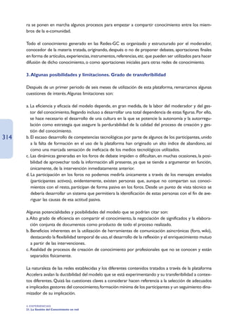 ra se ponen en marcha algunos procesos para empezar a compartir conocimiento entre los miem-
      bros de la e-comunidad.

      Todo el conocimiento generado en las Redes-GC es organizado y estructurado por el moderador,
      conocedor de la materia tratada, originando, después o no de proponer debates, aportaciones finales
      en forma de artículos, experiencias, instrumentos, referencias, etc. que pueden ser utilizados para hacer
      difusión de dicho conocimiento, o como aportaciones iniciales para otras redes de conocimiento.

      3. Algunas posibilidades y limitaciones. Grado de transferibilidad

      Después de un primer periodo de seis meses de utilización de esta plataforma, remarcamos algunas
      cuestiones de interés.Algunas limitaciones son:

      a. La eficiencia y eficacia del modelo depende, en gran medida, de la labor del moderador y del ges-
         tor del conocimiento, llegando incluso a desarrollar una total dependencia de estas figuras. Por ello,
         se hace necesario el desarrollo de una cultura en la que se potencie la autonomía y la autorregu-
         lación como estrategia que asegure la perdurabilidad de la calidad del proceso de creación y ges-
         tión del conocimiento.
314   b. El escaso desarrollo de competencias tecnológicas por parte de algunos de los participantes, unido
         a la falta de formación en el uso de la plataforma han originado un alto índice de abandono, así
         como una marcada sensación de ineficacia de los medios tecnológicos utilizados.
      c. Las dinámicas generadas en los foros de debate impiden o dificultan, en muchas ocasiones, la posi-
         bilidad de aprovechar toda la información allí presente, ya que se tiende a argumentar en función,
         únicamente, de la intervención inmediatamente anterior.
      d. La participación en los foros no podemos medirla únicamente a través de los mensajes enviados
         (participantes activos), evidentemente, existen personas que, aunque no compartan sus conoci-
         mientos con el resto, participan de forma pasiva en los foros. Desde un punto de vista técnico se
         debería desarrollar un sistema que permitiera la identificación de estas personas con el fin de ave-
         riguar las causas de esa actitud pasiva.

      Algunas potencialidades y posibilidades del modelo que se podrían citar son:
      a.Alto grado de eficiencia en compartir el conocimiento, la negociación de significados y la elabora-
         ción conjunta de documentos como producto de todo el proceso realizado.
      b. Beneficios inherentes en la utilización de herramientas de comunicación asincrónicas (foro, wiki),
         destacando la flexibilidad temporal de uso, el desarrollo de la reflexión y el enriquecimiento mutuo
         a partir de las intervenciones.
      c. Realidad de procesos de creación de conocimiento por profesionales que no se conocen y están
         separados físicamente.

      La naturaleza de las redes establecidas y los diferentes contenidos tratados a través de la plataforma
      Accelera avalan la ductibilidad del modelo que se está experimentando y su transferibilidad a contex-
      tos diferentes. Quizá las cuestiones claves a considerar hacen referencia a la selección de adecuados
      e implicados gestores del conocimiento, formación mínima de los participantes y un seguimiento dina-
      mizador de su implicación.

      4. EXPERIENCIAS
      21. La Gestión del Conocimiento en red
 