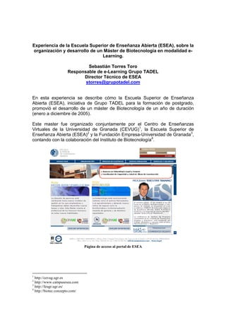 Experiencia de la Escuela Superior de Enseñanza Abierta (ESEA), sobre la
organización y desarrollo de un Máster de Biotecnología en modalidad e-
                               Learning.

                              Sebastián Torres Toro
                      Responsable de e-Learning Grupo TADEL
                            Director Técnico de ESEA
                             storres@grupotadel.com


En esta experiencia se describe cómo la Escuela Superior de Enseñanza
Abierta (ESEA), iniciativa de Grupo TADEL para la formación de postgrado,
promovió el desarrollo de un máster de Biotecnología de un año de duración
(enero a diciembre de 2005).

Este master fue organizado conjuntamente por el Centro de Enseñanzas
Virtuales de la Universidad de Granada (CEVUG)1, la Escuela Superior de
Enseñanza Abierta (ESEA)2 y la Fundación Empresa-Universidad de Granada3,
contando con la colaboración del Instituto de Biotecnología4.




                                Página de acceso al portal de ESEA




1
  http://cevug.ugr.es
2
  http://www.campusesea.com
3
  http://feugr.ugr.es/
4
  http://biotec.conzepto.com/
 