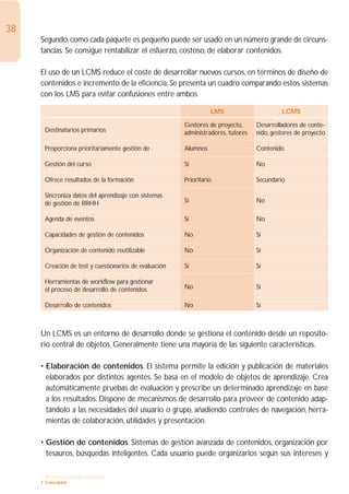 38
     Segundo, como cada paquete es pequeño puede ser usado en un número grande de circuns-
     tancias. Se consigue rentabilizar el esfuerzo, costoso, de elaborar contenidos.

     El uso de un LCMS reduce el coste de desarrollar nuevos cursos, en términos de diseño de
     contenidos e incremento de la eficiencia. Se presenta un cuadro comparando estos sistemas
     con los LMS para evitar confusiones entre ambos.

                                                                 LMS                       LCMS

                                                       Gestores de proyecto,      Desarrolladores de conte-
      Destinatarios primarios                          administradores, tutores   nido, gestores de proyecto

      Proporciona prioritariamente gestión de .        Alumnos                    Contenido

      Gestión del curso                                Sí                         No

      Ofrece resultados de la formación                Prioritario                Secundario

      Sincroniza datos del aprendizaje con sistemas
      de gestión de RRHH                               Sí                         No

      Agenda de eventos                                Sí                         No

      Capacidades de gestión de contenidos             No                         Sí

      Organización de contenido reutilizable           No                         Sí

      Creación de test y cuestionarios de evaluación   Sí                         Sí

      Herramientas de workflow para gestionar
      el proceso de desarrollo de contenidos           No                         Sí

      Desarrollo de contenidos                         No                         Sí



     Un LCMS es un entorno de desarrollo donde se gestiona el contenido desde un reposito-
     rio central de objetos. Generalmente tiene una mayoría de las siguiente características.

     • Elaboración de contenidos. El sistema permite la edición y publicación de materiales
       elaborados por distintos agentes. Se basa en el modelo de objetos de aprendizaje. Crea
       automáticamente pruebas de evaluación y prescribe un determinado aprendizaje en base
       a los resultados. Dispone de mecanismos de desarrollo para proveer de contenido adap-
       tándolo a las necesidades del usuario o grupo, añadiendo controles de navegación, herra-
       mientas de colaboración, utilidades y presentación.

     • Gestión de contenidos. Sistemas de gestión avanzada de contenidos, organización por
       tesauros, búsquedas inteligentes. Cada usuario puede organizarlos según sus intereses y

     1. INTRODUCCIÓN GENERAL
     1. Conceptos
 