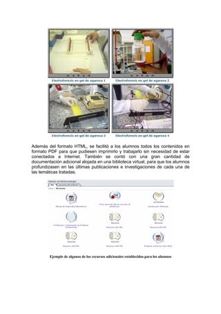 Además del formato HTML, se facilitó a los alumnos todos los contenidos en
formato PDF para que pudiesen imprimirlo y trabajarlo sin necesidad de estar
conectados a Internet. También se contó con una gran cantidad de
documentación adicional alojada en una biblioteca virtual, para que los alumnos
profundizasen en las últimas publicaciones e investigaciones de cada una de
las temáticas tratadas.




         Ejemplo de algunos de los recursos adicionales establecidos para los alumnos
 