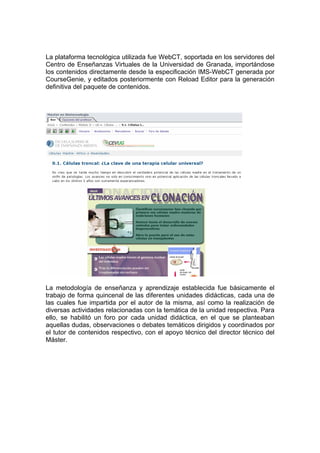 La plataforma tecnológica utilizada fue WebCT, soportada en los servidores del
Centro de Enseñanzas Virtuales de la Universidad de Granada, importándose
los contenidos directamente desde la especificación IMS-WebCT generada por
CourseGenie, y editados posteriormente con Reload Editor para la generación
definitiva del paquete de contenidos.




La metodología de enseñanza y aprendizaje establecida fue básicamente el
trabajo de forma quincenal de las diferentes unidades didácticas, cada una de
las cuales fue impartida por el autor de la misma, así como la realización de
diversas actividades relacionadas con la temática de la unidad respectiva. Para
ello, se habilitó un foro por cada unidad didáctica, en el que se planteaban
aquellas dudas, observaciones o debates temáticos dirigidos y coordinados por
el tutor de contenidos respectivo, con el apoyo técnico del director técnico del
Máster.
 