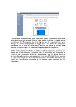 La evaluación establecida a lo largo del Máster, estuvo basada en la realización
de una serie de exámenes al final de cada unidad didáctica formados por un
cuestionario de 10 preguntas tipo test, 5 preguntas de respuesta breve y un
trabajo de análisis/investigación a elegir entre una serie de propuestas
planteadas por el tutor de dicha unidad. Al final del Master el alumno debe
elaborar un proyecto para su presentación y defensa en la plataforma.

Dados los excelentes resultados de esta innovadora experiencia, creemos que
puede ser potencialmente transferible para la formación en modalidad e-
Learning de numerosas temáticas relacionadas con el sector químico-
farmacéutico y biosanitario, las cuales incorporan una dificultad técnica añadida
al necesitar la integración de numerosos elementos multimedia interactivos, así
como una actualización constante y un elevado rigor científico en sus
contenidos.
 