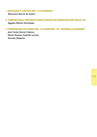 1.VENTAJAS Y LÍMITES DEL “E-LEARNING”
  Macarena García de Castro

2. FORMACIÓN E INTERACCIÓN A TRAVÉS DE ESPACIOS VIRTUALES 3D
   Agapito Martín Hernández

3.TENDENCIAS FUTURAS DEL “E-LEARNING”: EL “M(OBILE)-LEARNING”
  José Carlos García Cabrero
  María Dolores Castrillo Larreta
  Germán Ruipérez




                                                                319
 