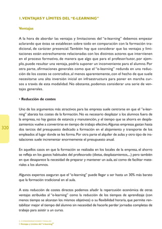 1.VENTAJAS Y LÍMITES DEL “E-LEARNING”

      Ventajas

      A la hora de abordar las ventajas y limitaciones del “e-learning” debemos empezar
      aclarando que éstas se establecen sobre todo en comparación con la formación tra-
      dicional, de carácter presencial. También hay que considerar que las ventajas y limi-
      taciones están estrechamente relacionadas con los distintos actores que intervienen
      en el proceso formativo, de manera que algo que para el profesor/tutor, por ejem-
      plo, puede resultar una ventaja, podría suponer un inconveniente para el alumno. Por
      otra parte, afirmaciones generales como que el “e-learning” redunda en una reduc-
      ción de los costes se contradice, al menos aparentemente, con el hecho de que suele
      necesitarse una alta inversión inicial en infraestructura para poner en marcha cur-
      sos a través de esta modalidad. No obstante, podemos considerar una serie de ven-
      tajas generales.

      • Reducción de costes

      Uno de los argumentos más atractivos para las empresa suele centrarse en que el ”e-lear-
      ning” abarata los costes de la formación. No es necesario desplazar a los alumnos fuera de
      la empresa, no hay gastos de estancia y manutención, y el tiempo que se ahorra en despla-
      zamientos vuelve a convertirse en tiempo de trabajo efectivo.Algunas empresas gastan hasta
320   dos tercios del presupuesto dedicado a formación en el alojamiento y transporte de los
      empleados al lugar donde se les forma. Por otra parte el alquiler de aulas y otro tipo de ins-
      talaciones suele incrementar enormemente el presupuesto anual.

      En aquellos casos en que la formación se realizaba en los locales de la empresa, el ahorro
      se refleja en los gastos habituales del profesorado (dietas, desplazamientos,...) pero también
      en que desaparece la necesidad de preparar y mantener un aula, así como de facilitar mate-
      riales a los alumnos.

      Algunos expertos aseguran que el “e-learning” puede llegar a ser hasta un 30% más barato
      que la formación tradicional en el aula.

      A esta reducción de costes directos podemos añadir la repercusión económica de otras
      ventajas atribuidas al “e-learning” como la reducción de los tiempos de aprendizaje (con
      menos tiempo se alcanzan los mismos objetivos) o su flexibilidad horaria, que permite ren-
      tabilizar mejor el tiempo del alumno sin necesidad de hacerle perder jornadas completas de
      trabajo para asistir a un curso.

      5. CONSIDERACIONES FINALES
      1.Ventajas y Límites del “e-learning”
 