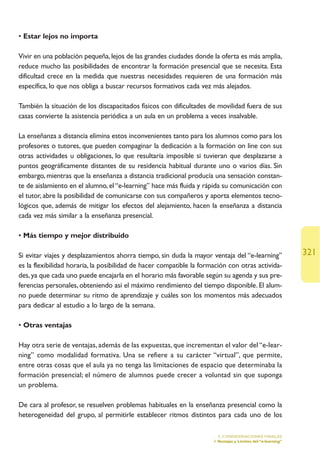 • Estar lejos no importa

Vivir en una población pequeña, lejos de las grandes ciudades donde la oferta es más amplia,
reduce mucho las posibilidades de encontrar la formación presencial que se necesita. Esta
dificultad crece en la medida que nuestras necesidades requieren de una formación más
específica, lo que nos obliga a buscar recursos formativos cada vez más alejados.

También la situación de los discapacitados físicos con dificultades de movilidad fuera de sus
casas convierte la asistencia periódica a un aula en un problema a veces insalvable.

La enseñanza a distancia elimina estos inconvenientes tanto para los alumnos como para los
profesores o tutores, que pueden compaginar la dedicación a la formación on line con sus
otras actividades u obligaciones, lo que resultaría imposible si tuvieran que desplazarse a
puntos geográficamente distantes de su residencia habitual durante uno o varios días. Sin
embargo, mientras que la enseñanza a distancia tradicional producía una sensación constan-
te de aislamiento en el alumno, el “e-learning” hace más fluida y rápida su comunicación con
el tutor, abre la posibilidad de comunicarse con sus compañeros y aporta elementos tecno-
lógicos que, además de mitigar los efectos del alejamiento, hacen la enseñanza a distancia
cada vez más similar a la enseñanza presencial.

• Más tiempo y mejor distribuido

Si evitar viajes y desplazamientos ahorra tiempo, sin duda la mayor ventaja del “e-learning”                  321
es la flexibilidad horaria, la posibilidad de hacer compatible la formación con otras activida-
des, ya que cada uno puede encajarla en el horario más favorable según su agenda y sus pre-
ferencias personales, obteniendo así el máximo rendimiento del tiempo disponible. El alum-
no puede determinar su ritmo de aprendizaje y cuáles son los momentos más adecuados
para dedicar al estudio a lo largo de la semana.

• Otras ventajas

Hay otra serie de ventajas, además de las expuestas, que incrementan el valor del “e-lear-
ning” como modalidad formativa. Una se refiere a su carácter “virtual”, que permite,
entre otras cosas que el aula ya no tenga las limitaciones de espacio que determinaba la
formación presencial; el número de alumnos puede crecer a voluntad sin que suponga
un problema.

De cara al profesor, se resuelven problemas habituales en la enseñanza presencial como la
heterogeneidad del grupo, al permitirle establecer ritmos distintos para cada uno de los

                                                                        5. CONSIDERACIONES FINALES
                                                                      1.Ventajas y Límites del “e-learning”
 