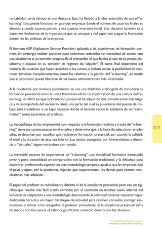 rentabilidad tarda tiempo en manifestarse. Esto ha llevado a la idea extendida de que el “e-
learning” sólo puede funcionar en grandes empresas donde el número de usuarios finales es
elevado y puede sacarse partido a esa costosa inversión inicial. Esta decisión también va a
depender finalmente de la importancia que se otorgue y del papel que juegue la formación
dentro de las políticas de la empresa.

El formato ASP (Aplication Service Provider) aplicado a las plataformas de formación per-
mite, sin embargo, realizar acciones para colectivos reducidos sin necesidad de contar con
una plataforma o un servidor propios. Es el proveedor el que facilita el uso de su propia pla-
taforma y espacio en su servidor en regimen de “alquiler”. El coste final dependerá del
número de usuarios que hayan accedido a los cursos, e incluso existe la posibilidad de con-
tratar servicios complementarios, como los relativos a la gestión del “e-learning”, de modo
que el promotor puede liberarse de las tareas administrativas más incómodas

A la resistencia por motivos económicos se une una tradición prolongada de considerar la
formación presencial como la única formación eficaz. La implantación de una cultura del “e-
learning” es difícil porque la formación presencial ha adquirido una consideración casi mági-
ca y va acompañada del necesario ritual, una parte del cual es ausentarse del puesto de tra-
bajo para trasladarse a un lugar especial donde el alumno recibe la sabiduría de un “caris-
mático” sumo sacerdote, el profesor.

La desconfianza de los empresarios con respecto a la formación recibida a través del “e-lear-
ning” tiene sus consecuencias en el empleo y determina que, a la hora de seleccionar emple-                  323
ados, se decanten por aquellos que recibieron formación presencial, aun cuando la calidad,
el nivel y la duración de ésta sea inferior. Los títulos otorgados por Universidades a distan-
cia o “virtuales” siguen mirándose con recelo.

La inevitable escasez de experiencias de “e-learning”, una modalidad formativa demasiado
joven y poco consolidada en comparación con la formación tradicional, y la dificultad para
encontrar profesorado experto en esta metodología tampoco ayuda a que las empresas den
el paso, y optan por la prudencia, dejando que experimenten los demás para extraer con-
clusiones más adelante.

El papel del profesor es radicalmente distinto al de la enseñanza presencial, pero eso no sig-
nifica que resulte más fácil o más cómodo; por el contrario en muchos casos, además del
esfuerzo de adaptación a una metodología desconocida, la actividad docente requiere mayor
dedicación horaria y un mayor despliegue de actividad para resolver consultas, corregir eva-
luaciones o animar a los rezagados. El profesor procedente de la enseñanza presencial echa
de menos con frecuencia el cálido y gratificante contacto directo con los alumnos.

                                                                       5. CONSIDERACIONES FINALES
                                                                     1.Ventajas y Límites del “e-learning”
 