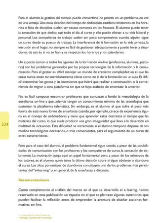 Para el alumno, la gestión del tiempo puede convertirse de pronto en un problema, en vez
      de una ventaja. Una mala elección del tiempo de dedicación, cambios constantes en los hora-
      rios o falta de disciplina suelen ser causas comunes en los fracasos. El alumno puede tener
      la sensación de que dedica casi todo el día al curso y ello puede afectar a su vida laboral y
      personal. Los compañeros de trabajo suelen ser poco comprensivos cuando alguien sigue
      un curso desde su puesto de trabajo. La interferencia de la formación en la vida privada, la
      intrusión en el hogar, no siempre es fácil de gestionar adecuadamente y puede llevar a situa-
      ciones de estrés si no se fijan y se respetan los horarios y los calendarios.

      Un aspecto común a todos los agentes de la formación on-line (profesores, alumnos, gesto-
      res) son los problemas generados por las propias tecnologías de la información y la comu-
      nicación. Para el gestor es difícil manejar un mundo de creciente complejidad en el que las
      cosas nunca están tan meridianamente claras como en el de la formación en un aula. Es difí-
      cil determinar los gastos y las inversiones que habrá que realizar a continuación, o la conve-
      niencia de migrar a otra plataforma sin que se haya acabado de amortizar la anterior.

      No es fácil tampoco encontrar profesores que conozcan a fondo la metodología de la
      enseñanza on-line y que, además tengan un conocimiento mínimo de las tecnologías que
      sustentan la plataforma telemática. Sin embargo, es el alumno el que sufre el peso más
      fuerte de esta nueva forma de enseñanza cuando, por ejemplo, carece de experiencia algu-
      na en el manejo de ordenadores y tiene que aprender estas destrezas al tiempo que las
      materias del curso, lo que suele producir una gran inseguridad que lleva a la deserción en
324   multitud de ocasiones. Esta dificultad se incrementa si el alumno tampoco dispone de los
      medios tecnológicos necesarios, o más convenientes, para el seguimiento de un curso de
      estas características.

      Pero para el caso del alumno, el problema fundamental sigue siendo, a pesar de las posibili-
      dades de comunicación con los profesores y los compañeros de curso, la sensación de ais-
      lamiento. La motivación juega aquí un papel fundamental pero, a pesar de los esfuerzos de
      los tutores, es el alumno quien toma la última decisión sobre si sigue adelante o abandona
      el curso. Los altos porcentajes de abandonos constituyen uno de los problemas más persis-
      tentes del “e-learning” y, en general, de la enseñanza a distancia.

      Recomendaciones

      Como complemento al análisis del marco en el que se desarrolla el e-learnig, hemos
      reservado en esta publicación un espacio en el que se plantean algunas cuestiones, que
      pueden facilitar la reflexión antes de emprender la aventura de diseñar acciones for-
      mativas on line.

      5. CONSIDERACIONES FINALES
      1.Ventajas y Límites del “e-learning”
 