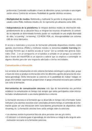 39
 preferencias. Contenido reutilizable a través de diferentes cursos, currículos o una organi-
 zación entera. Control de versiones. Posibilidad de guardar distintas versiones.

• Multiplicidad de medios. Multimedia y multicanal. Se permite la integración con otros
  canales como PDAs, teléfonos móviles, etc. Se representa y/o almacena como XML.

• Independencia de la plataforma. Se integran distintos medios de información inde-
  pendientemente de su ubicación física, se integran los recursos virtualmente. El conteni-
  do no depende un determinado formato, puede ser reutilizado en una amplia diversidad
  de ellos, “e-Learning”, “m-learning”, CD-ROM, PDA, etc. Interoperabilidad con sistemas
  LMS de otros fabricantes.

El acceso a materiales y recursos de formación utilizando dispositivos móviles, como
agendas electrónicas (PDAs) y teléfonos móviles se denomina mobile learning (m-
learning). Permite que el alumno acceda al “curso” (en su sentido más general, mate-
riales, Chat…) en un aeropuerto, en el autobús o sentado en un parque. La conectivi-
dad a través del móvil/PDA es un aspecto a valorar que se empieza a contemplar en
algunos diseños para dar una respuesta adecuada a ciertas necesidades.

Comunicación e interacción

Los servicios de comunicación en este entorno formativo constituyen La pieza clave, ya que
a través de éstos se produce la interacción entre los diferentes agentes del proceso de ense-
ñanza-aprendizaje. Dicha interacción se concreta en la posibilidad de realizar trabajos en
grupo, intercambiar experiencias, proporcionar el apoyo emocional necesario para culminar
con éxito la formación.

Herramientas de comunicación síncrona: este tipo de herramientas nos permiten
establecer la comunicación en tiempo real, siempre que varios participantes están interco-
nectados simultáneamente a una misma plataforma o entorno.

La formación síncrona es la formación que se desarrolla en tiempo real, el formador (tutor,
teletutor) y los alumnos necesitan estar conectados al mismo tiempo, el contenido de la for-
mación puede ser una interacción entre tutor/alumno, presentación de dispositivas, video
streaming, etc. La formación síncrona tiene varias ventajas sobre la asíncrona:

• Los alumnos sienten la presencia física de otras personas con voz y/o rostro.
• El teletutor o el sistema guían el aprendizaje, de esta forma se rebaja la alta carga de auto-
  motivación necesaria en la formación asíncrona.

                                                                          1. INTRODUCCIÓN GENERAL
                                                                                        1. Conceptos
 