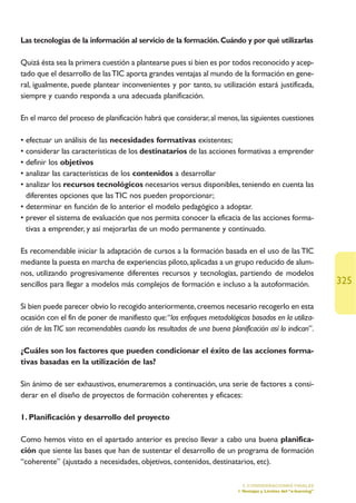 Las tecnologías de la información al servicio de la formación. Cuándo y por qué utilizarlas

Quizá ésta sea la primera cuestión a plantearse pues si bien es por todos reconocido y acep-
tado que el desarrollo de las TIC aporta grandes ventajas al mundo de la formación en gene-
ral, igualmente, puede plantear inconvenientes y por tanto, su utilización estará justificada,
siempre y cuando responda a una adecuada planificación.

En el marco del proceso de planificación habrá que considerar, al menos, las siguientes cuestiones

• efectuar un análisis de las necesidades formativas existentes;
• considerar las características de los destinatarios de las acciones formativas a emprender
• definir los objetivos
• analizar las características de los contenidos a desarrollar
• analizar los recursos tecnológicos necesarios versus disponibles, teniendo en cuenta las
  diferentes opciones que las TIC nos pueden proporcionar;
• determinar en función de lo anterior el modelo pedagógico a adoptar.
• prever el sistema de evaluación que nos permita conocer la eficacia de las acciones forma-
  tivas a emprender, y así mejorarlas de un modo permanente y continuado.

Es recomendable iniciar la adaptación de cursos a la formación basada en el uso de las TIC
mediante la puesta en marcha de experiencias piloto, aplicadas a un grupo reducido de alum-
nos, utilizando progresivamente diferentes recursos y tecnologías, partiendo de modelos
sencillos para llegar a modelos más complejos de formación e incluso a la autoformación.                         325

Si bien puede parecer obvio lo recogido anteriormente, creemos necesario recogerlo en esta
ocasión con el fin de poner de manifiesto que:“los enfoques metodológicos basados en la utiliza-
ción de las TIC son recomendables cuando los resultados de una buena planificación así lo indican”.

¿Cuáles son los factores que pueden condicionar el éxito de las acciones forma-
tivas basadas en la utilización de las?

Sin ánimo de ser exhaustivos, enumeraremos a continuación, una serie de factores a consi-
derar en el diseño de proyectos de formación coherentes y eficaces:

1. Planificación y desarrollo del proyecto

Como hemos visto en el apartado anterior es preciso llevar a cabo una buena planifica-
ción que siente las bases que han de sustentar el desarrollo de un programa de formación
“coherente” (ajustado a necesidades, objetivos, contenidos, destinatarios, etc).

                                                                           5. CONSIDERACIONES FINALES
                                                                         1.Ventajas y Límites del “e-learning”
 