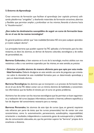 5. Entorno de Aprendizaje

Crear entornos de formación que faciliten el aprendizaje (ver capítulo primero) utili-
zando plataformas “amigables” y diseñando materiales de formación atractivos, abiertos
y flexibles que permitan ampliar y profundizar en los mismos, llevando al alumno hacia
la “Autoformación”.

¿Son todos los destinatarios susceptibles de seguir un curso de formación basa-
do en el uso de las nuevas tecnologías?

En general podemos admitir que “esta modalidad formativa NO sirve para cualquier aprendiza-
je ni para cualquier alumno”.

Las principales barreras que pueden suponer las TIC aplicadas a la formación, para los des-
tinatarios, es decir, los alumnos, se derivan de factores culturales, tecnológicos y de estilos
de personalidad, etc.

Barreras Culturales, si bien estamos en la era de la tecnología, muchos adultos aun nos
resistimos a ellas o nos sentimos superados por las mismas, en este sentido, es preciso:

• Orientar al posible alumno de manera eficiente para que opte por esta moda-
  lidad formativa. Debería divulgarse en este sentido una serie de preguntas que orienta-
  ran sobre la idoneidad de esta modalidad formativa para un determinado aprendizaje y                        327
  para un determinado alumno.

Barreras Tecnológicas, los alumnos que se incorporen a un proceso de formación basa-
do en el uso de las TIC deben contar con un mínimo dominio de habilidades y conocimien-
tos informáticos que les facilite el tránsito por el curso sin graves problemas.

Asimismo han de contar con los recursos tecnológicos que les permitan un buen seguimien-
to y realización del curso (equipos informáticos, conexión a Internet, software específico) y
han de disponer del conocimiento necesario para su manejo.

Barreras Personales, los alumnos de este tipo de cursos (que, en general, requieren
más esfuerzo por parte de éstos, que los cursos presenciales) han de contar con unas
características, como la automotivación, perseverancia, autodisciplina, responsabilidad,
orientación a resultados, independencia o autonomía, ganas de autosuperación y habilida-
des de comunicación adecuadas, etc, que les permitan superar las “barreras” propias de la
enseñanza a distancia.

                                                                        5. CONSIDERACIONES FINALES
                                                                      1.Ventajas y Límites del “e-learning”
 