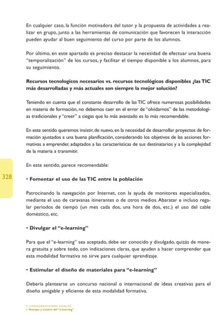 En cualquier caso, la función motivadora del tutor y la propuesta de actividades a rea-
      lizar en grupo, junto a las herramientas de comunicación que favorecen la interacción
      pueden ayudar al buen seguimiento del curso por parte de los alumnos.

      Por último, en este apartado es preciso destacar la necesidad de efectuar una buena
      “temporalización” de los cursos, y facilitar el tiempo disponible a los alumnos, para
      su seguimiento.

      Recursos tecnologícos necesarios vs. recursos tecnológicos disponibles ¿las TIC
      más desarrolladas y más actuales son siempre la mejor solución?

      Teniendo en cuenta que el constante desarrollo de las TIC ofrece numerosas posibilidades
      en materia de formación, no debemos caer en el error de “olvidarnos” de las metodologí-
      as tradicionales y “creer” a ciegas que lo más avanzado es lo más recomendable.

      En este sentido queremos insistir, de nuevo, en la necesidad de desarrollar proyectos de for-
      mación ajustados a una buena planificación, considerando los objetivos de las acciones for-
      mativas a emprender, adaptados a las características de sus destinatarios y a la complejidad
      de la materia a transmitir.

      En este sentido, parece recomendable:

328   • Fomentar el uso de las TIC entre la población

      Patrocinando la navegación por Internet, con la ayuda de monitores especializados,
      mediante el uso de caravanas itinerantes o de otros medios. Abaratar e incluso rega-
      lar periodos de tiempo (un mes cada dos, una hora de dos, etc.) el uso del cable
      doméstico, etc.

      • Divulgar el “e-learning”

      Para que el “e-learning” sea aceptado, debe ser conocido y divulgado, quizás de mane-
      ra gratuita y sobre todo, con indicaciones claras, que ayuden a hacer comprender que
      esta modalidad formativa no sirve para cualquier aprendizaje.

      • Estimular el diseño de materiales para “e-learning”

      Debería plantearse un concurso nacional o internacional de ideas creativas para el
      diseño amigable y eficiente de esta modalidad formativa.

      5. CONSIDERACIONES FINALES
      1.Ventajas y Límites del “e-learning”
 