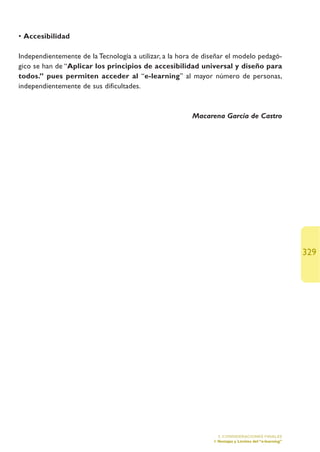 • Accesibilidad

Independientemente de la Tecnología a utilizar, a la hora de diseñar el modelo pedagó-
gico se han de “Aplicar los principios de accesibilidad universal y diseño para
todos.” pues permiten acceder al “e-learning” al mayor número de personas,
independientemente de sus dificultades.



                                                        Macarena García de Castro




                                                                                                       329




                                                                 5. CONSIDERACIONES FINALES
                                                               1.Ventajas y Límites del “e-learning”
 