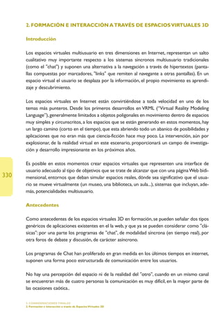2. FORMACIÓN E INTERACCIÓN A TRAVÉS DE ESPACIOS VIRTUALES 3D

      Introducción

      Los espacios virtuales multiusuario en tres dimensiones en Internet, representan un salto
      cualitativo muy importante respecto a los sistemas síncronos multiusuario tradicionales
      (como el chat) y suponen una alternativa a la navegación a través de hipertextos (panta-
      llas compuestas por marcadores, links que remiten al navegante a otras pantallas). En un
      espacio virtual el usuario se desplaza por la información, el propio movimiento es aprendi-
      zaje y descubrimiento.

      Los espacios virtuales en Internet están convirtiéndose a toda velocidad en uno de los
      temas más punteros. Desde los primeros desarrollos en VRML (“Virtual Reality Modeling
      Language”), generalmente limitados a objetos poligonales en movimiento dentro de espacios
      muy simples y circunscritos, a los espacios que se están generando en estos momentos, hay
      un largo camino (corto en el tiempo), que esta abriendo todo un abanico de posibilidades y
      aplicaciones que no eran más que ciencia-ficción hace muy poco. La intervención, aún por
      explosionar, de la realidad virtual en este escenario, proporcionará un campo de investiga-
      ción y desarrollo impresionante en los próximos años.

      Es posible en estos momentos crear espacios virtuales que representen una interface de
      usuario adecuado al tipo de objetivos que se trate de alcanzar que con una página Web bidi-
330   mensional, entornos que deban simular espacios reales, dónde sea significativo que el usua-
      rio se mueve virtualmente (un museo, una biblioteca, un aula...), sistemas que incluyan, ade-
      más, potencialidades multiusuario.

      Antecedentes

      Como antecedentes de los espacios virtuales 3D en formación, se pueden señalar dos tipos
      genéricos de aplicaciones existentes en el la web, y que ya se pueden considerar como clá-
      sicas: por una parte los programas de chat, de modalidad síncrona (en tiempo real), por
      otra foros de debate y discusión, de carácter asíncrono.

      Los programas de Chat han proliferado en gran medida en los últimos tiempos en internet,
      suponen una forma poco estructurada de comunicación entre los usuarios.

      No hay una percepción del espacio ni de la realidad del otro, cuando en un mismo canal
      se encuentran más de cuatro personas la comunicación es muy difícil, en la mayor parte de
      las ocasiones caótica..

      5. CONSIDERACIONES FINALES
      2. Formación e interacción a través de Espacios Virtuales 3D
 