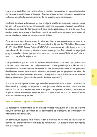 Hay programas de Chat que contextualizan el proceso comunicativo en un espacio imagina-
rio. Estos espacios son bidemensionales y fijos, son solo un adorno decorativo y no espacios
realmente virtuales, las representaciones de los usuarios son estereotipadas.

Los foros de debate y discusión a los que en alguna ocasión se denominan espacios virtua-
les, son realmente sistemas de comunicación asíncrona basados en el correo electrónico y
la utilización de listas de distribución o directorios, los participantes en uno de estos foros
pueden enviar un mensaje a los demás miembros, pudiéndose contestar un mensaje de
forma privada o a todos los componentes de la lista.

Otra aproximación a los entornos virtuales, ya clásica, y que experimentó su auge en el
entorno universitario (finales de los 80, mediados los 90) son los Multi-User Dimension
(MUD) y los MUD Object Oriented (MOOs), eran entornos virtuales basados en texto
sobre los cuales los usuarios podían interactuar en tiempo real. Disponían de un lenguaje de
programación flexible que permitía a los usuarios crear sus propias habitaciones, interac-
tuar con otros, diseñar objetos, etc.

Hay que recordar que se trataba de entornos virtuales basados en texto, por tanto las per-
cepciones están basadas en descripciones textuales de un espacio imaginario. No hay repre-
sentaciones ni caracterizaciones personales, no hay noción de distancia, no hay posibilidad
de diferentes niveles de interacción. Han sido absorbidos por los programas de chat y las
listas de distribución de correo electrónico, y mejorados con la utilización de los sistemas
de videoconferencia (popularizados con las famosas “webcams”).                                                        331

El tipo de entorno que se plantea aquí es cualitativamente distinto, el espacio es virtual, tri-
dimensional y complejo, las representaciones (avatares) de las personas interactúan con
libertad con las otras, el punto de vista es subjetivo, cada persona contempla su escena, en
la que se desenvuelve, donde puede ser además posible utilizar formas de comunicación no
textuales, no verbales y vocales.

Espacio virtual 3D para la formación

Las aplicaciones fundamentales de los espacios virtuales multiusuario en el área de la forma-
ción, son aquellas que se centran en las posibilidades de interacción, de comunicación de
intercambio y de simulación,

En definitiva, el objetivo final vendría a ser el de crear un sistema de interacción en
tiempo real entre un número ilimitado de participantes. Un espacio virtual 3D interac-
tivo y participativo.

                                                                                5. CONSIDERACIONES FINALES
                                                       2. Formación e interacción a través de Espacios Virtuales 3D
 