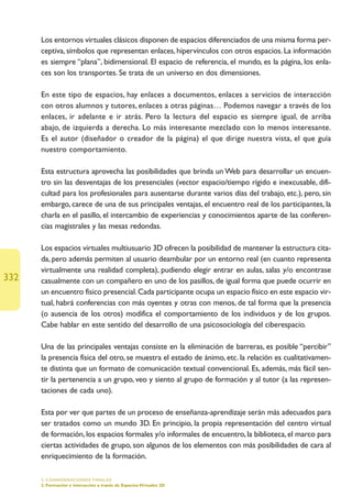 Los entornos virtuales clásicos disponen de espacios diferenciados de una misma forma per-
      ceptiva, símbolos que representan enlaces, hipervínculos con otros espacios. La información
      es siempre “plana”, bidimensional. El espacio de referencia, el mundo, es la página, los enla-
      ces son los transportes. Se trata de un universo en dos dimensiones.

      En este tipo de espacios, hay enlaces a documentos, enlaces a servicios de interacción
      con otros alumnos y tutores, enlaces a otras páginas… Podemos navegar a través de los
      enlaces, ir adelante e ir atrás. Pero la lectura del espacio es siempre igual, de arriba
      abajo, de izquierda a derecha. Lo más interesante mezclado con lo menos interesante.
      Es el autor (diseñador o creador de la página) el que dirige nuestra vista, el que guía
      nuestro comportamiento.

      Esta estructura aprovecha las posibilidades que brinda un Web para desarrollar un encuen-
      tro sin las desventajas de los presenciales (vector espacio/tiempo rígido e inexcusable, difi-
      cultad para los profesionales para ausentarse durante varios días del trabajo, etc.), pero, sin
      embargo, carece de una de sus principales ventajas, el encuentro real de los participantes, la
      charla en el pasillo, el intercambio de experiencias y conocimientos aparte de las conferen-
      cias magistrales y las mesas redondas.

      Los espacios virtuales multiusuario 3D ofrecen la posibilidad de mantener la estructura cita-
      da, pero además permiten al usuario deambular por un entorno real (en cuanto representa
      virtualmente una realidad completa), pudiendo elegir entrar en aulas, salas y/o encontrase
332   casualmente con un compañero en uno de los pasillos, de igual forma que puede ocurrir en
      un encuentro físico presencial. Cada participante ocupa un espacio físico en este espacio vir-
      tual, habrá conferencias con más oyentes y otras con menos, de tal forma que la presencia
      (o ausencia de los otros) modifica el comportamiento de los individuos y de los grupos.
      Cabe hablar en este sentido del desarrollo de una psicosociología del ciberespacio.

      Una de las principales ventajas consiste en la eliminación de barreras, es posible “percibir”
      la presencia física del otro, se muestra el estado de ánimo, etc. la relación es cualitativamen-
      te distinta que un formato de comunicación textual convencional. Es, además, más fácil sen-
      tir la pertenencia a un grupo, veo y siento al grupo de formación y al tutor (a las represen-
      taciones de cada uno).

      Esta por ver que partes de un proceso de enseñanza-aprendizaje serán más adecuados para
      ser tratados como un mundo 3D. En principio, la propia representación del centro virtual
      de formación, los espacios formales y/o informales de encuentro, la biblioteca, el marco para
      ciertas actividades de grupo, son algunos de los elementos con más posibilidades de cara al
      enriquecimiento de la formación.

      5. CONSIDERACIONES FINALES
      2. Formación e interacción a través de Espacios Virtuales 3D
 