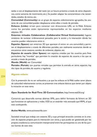teclas o con el desplazamiento del ratón (en un futuro próximo a través de otros dispositi-
      vos, como sensores de movimiento, etc.). Se pueden adaptar las características a las necesi-
      dades, estados de ánimo, etc.
      Comunidad (Community): es un grupo de espacios colectivamente agrupados, los ava-
      tares de una comunidad pueden desplazarse entre ellos a través de portales.
      Enlaces (Links): sirven para conectar con direcciones URL en la Web. Enlaces
      como los portales están típicamente representados en los espacios mediante
      objetos 3D.
      Entornos virtuales Colaborativos (Collaborative Virtual Environments): lugares
      sintéticos de carácter tridimensional pensados para la acción y la interacción dónde los
      usuarios pueden relacionarse entre sí.
      Espacios (Spaces): son entornos 3D que aparecen al entrar en una comunidad y permi-
      ten el desplazamiento a través de diferentes portales, son realmente escenarios donde se
      encuentran otros avatares, sonidos de ambiente, objetos, etc.
      Espacios de usuario (User Spaces): son espacios creados por los usuarios para fines
      particulares, hay mundos que permiten la creación de espacios de usuario, a los que se
      accede a través de portales.
      Mundo (World): ver Comunidad
      Portales (Portals): son puertas virtuales que permiten la entrada en otros espacios, hay
      dos tipos de portales, de usuario y regulares.

      Algunos enlaces
334
      Con la pretensión de no ser exhaustivo y ya que los enlaces en la Web suelen tener plazos
      de caducidad relativamente cortos, se presentan tres enlaces básicos que tienen por objeto
      la iniciación en este tema.

      Open Standards for Real-Time 3D Communication. http://www.web3d.org/

      Consorcio que desarrolla normas abiertas XML, para definir formatos de fichero en 3D
      que funcionen en aplicaciones y redes. X3D es un estándar más avanzado que VRML, al que
      está sustituyendo.

      Active Worlds. www.activeworlds.com

      Sociedad virtual que trabaja con avatares 3D y cuya principal atracción consiste en la crea-
      ción de espacios propios para la interacción con otros, y que puede ser gestionada por los
      propios creadores.La comunicación interpersonal entre los participantes es uno de los pun-
      tos fuertes de este sitio.

      5. CONSIDERACIONES FINALES
      2. Formación e interacción a través de Espacios Virtuales 3D
 