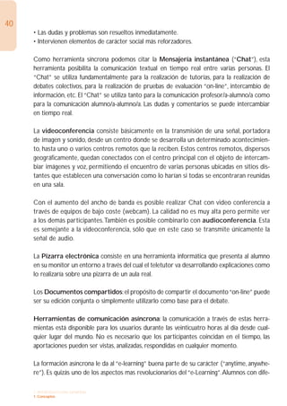 40
     • Las dudas y problemas son resueltos inmediatamente.
     • Intervienen elementos de carácter social más reforzadores.

     Como herramienta síncrona podemos citar la Mensajería instantánea (“Chat”), esta
     herramienta posibilita la comunicación textual en tiempo real entre varias personas. El
     “Chat” se utiliza fundamentalmente para la realización de tutorías, para la realización de
     debates colectivos, para la realización de pruebas de evaluación “on-line”, intercambio de
     información, etc. El “Chat” se utiliza tanto para la comunicación profesor/a-alumno/a como
     para la comunicación alumno/a-alumno/a. Las dudas y comentarios se puede intercambiar
     en tiempo real.

     La videoconferencia consiste básicamente en la transmisión de una señal, portadora
     de imagen y sonido, desde un centro donde se desarrolla un determinado acontecimien-
     to, hasta uno o varios centros remotos que la reciben. Estos centros remotos, dispersos
     geográficamente, quedan conectados con el centro principal con el objeto de intercam-
     biar imágenes y voz, permitiendo el encuentro de varias personas ubicadas en sitios dis-
     tantes que establecen una conversación como lo harían si todas se encontraran reunidas
     en una sala.

     Con el aumento del ancho de banda es posible realizar Chat con video conferencia a
     través de equipos de bajo coste (webcam). La calidad no es muy alta pero permite ver
     a los demás participantes.También es posible combinarlo con audioconferencia. Esta
     es semejante a la videoconferencia, sólo que en este caso se transmite únicamente la
     señal de audio.

     La Pizarra electrónica consiste en una herramienta informática que presenta al alumno
     en su monitor un entorno a través del cual el teletutor va desarrollando explicaciones como
     lo realizaría sobre una pizarra de un aula real.

     Los Documentos compartidos: el propósito de compartir el documento “on-line” puede
     ser su edición conjunta o simplemente utilizarlo como base para el debate.

     Herramientas de comunicación asíncrona: la comunicación a través de estas herra-
     mientas está disponible para los usuarios durante las veinticuatro horas al día desde cual-
     quier lugar del mundo. No es necesario que los participantes coincidan en el tiempo, las
     aportaciones pueden ser vistas, analizadas, respondidas en cualquier momento.

     La formación asíncrona le da al “e-learning” buena parte de su carácter (“anytime, anywhe-
     re”). Es quizás uno de los aspectos mas revolucionarios del “e-Learning”.Alumnos con dife-

     1. INTRODUCCIÓN GENERAL
     1. Conceptos
 