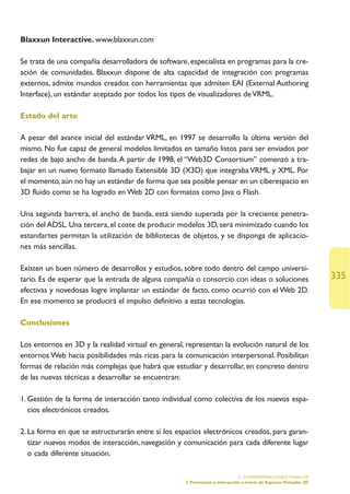 Blaxxun Interactive. www.blaxxun.com

Se trata de una compañía desarrolladora de software, especialista en programas para la cre-
ación de comunidades. Blaxxun dispone de alta capacidad de integración con programas
externos, admite mundos creados con herramientas que admiten EAI (External Authoring
Interface), un estándar aceptado por todos los tipos de visualizadores de VRML.

Estado del arte

A pesar del avance inicial del estándar VRML, en 1997 se desarrollo la última versión del
mismo. No fue capaz de general modelos limitados en tamaño listos para ser enviados por
redes de bajo ancho de banda. A partir de 1998, el “Web3D Consortium” comenzó a tra-
bajar en un nuevo formato llamado Extensible 3D (X3D) que integraba VRML y XML. Por
el momento, aún no hay un estándar de forma que sea posible pensar en un ciberespacio en
3D fluido como se ha logrado en Web 2D con formatos como Java o Flash.

Una segunda barrera, el ancho de banda, está siendo superada por la creciente penetra-
ción del ADSL. Una tercera, el coste de producir modelos 3D, será minimizado cuando los
estandartes permitan la utilización de bibliotecas de objetos, y se disponga de aplicacio-
nes más sencillas.

Existen un buen número de desarrollos y estudios, sobre todo dentro del campo universi-
tario. Es de esperar que la entrada de alguna compañía o consorcio con ideas o soluciones                          335
efectivas y novedosas logre implantar un estándar de facto, como ocurrió con el Web 2D.
En ese momento se producirá el impulso definitivo a estas tecnologías.

Conclusiones

Los entornos en 3D y la realidad virtual en general, representan la evolución natural de los
entornos Web hacia posibilidades más ricas para la comunicación interpersonal. Posibilitan
formas de relación más complejas que habrá que estudiar y desarrollar, en concreto dentro
de las nuevas técnicas a desarrollar se encuentran:

1. Gestión de la forma de interacción tanto individual como colectiva de los nuevos espa-
   cios electrónicos creados.

2. La forma en que se estructurarán entre sí los espacios electrónicos creados, para garan-
   tizar nuevos modos de interacción, navegación y comunicación para cada diferente lugar
   o cada diferente situación.

                                                                             5. CONSIDERACIONES FINALES
                                                    2. Formación e interacción a través de Espacios Virtuales 3D
 