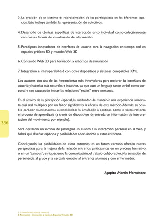 3. La creación de un sistema de representación de los participantes en las diferentes espa-
         cios. Esto incluye también la representación de colectivos.

      4. Desarrollo de técnicas especificas de interacción tanto individual como colectivamente
         con nuevas formas de visualización de información.

      5. Paradigmas innovadores de interfaces de usuario para la navegación en tiempo real en
         espacios gráficos 3D y mundos Web 3D

      6. Contenido Web 3D para formación y entornos de simulación.

      7. Integración e interoperabilidad con otros dispositivos y sistemas compatibles XML.

      Los avatares son una de las herramientas más innovadoras para mejorar las interfaces de
      usuario y hacerlas más naturales e intuitivas, ya que usan un lenguaje tanto verbal como cor-
      poral y son capaces de imitar las relaciones “reales” entre personas.

      En el ámbito de la percepción espacial, la posibilidad de mantener una experiencia inmersi-
      ta casi real multiplica por un factor significativo la eficacia de este método.Además, su posi-
      ble carácter multisensorial, extendiéndose la emulación a sentidos como el tacto, refuerza
      el proceso de aprendizaje (a través de dispositivos de entrada de información de interpre-
      tación del movimiento, por ejemplo).
336
      Será necesario un cambio de paradigma en cuanto a la interacción personal en la Web, y
      habrá que diseñar espacios y posibilidades adecuándose a estos entornos.

      Concluyendo, las posibilidades de estos entornos, en un futuro cercano, ofrecen nuevas
      perspectivas para la mejora de la relación entre los participantes en un proceso formativo
      o en un “campus”, enriqueciendo la comunicación, el trabajo colaborativo, y la sensación de
      pertenencia al grupo y la cercanía emocional entre los alumnos y con el Formador.



                                                                      Agapito Martín Hernández




      5. CONSIDERACIONES FINALES
      2. Formación e interacción a través de Espacios Virtuales 3D
 