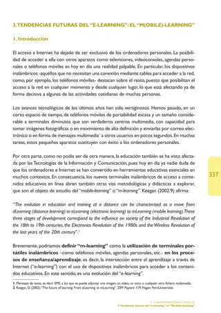 3.TENDENCIAS FUTURAS DEL “E-LEARNING”: EL “M(OBILE)-LEARNING”

1. Introducción

El acceso a Internet ha dejado de ser exclusivo de los ordenadores personales. La posibili-
dad de acceder a ella con otros aparatos como televisiones, videoconsolas, agendas perso-
nales o teléfonos móviles es hoy en día una realidad palpable. En particular, los dispositivos
inalámbricos -aquéllos que no necesitan una conexión mediante cables para acceder a la red,
como, por ejemplo, los teléfonos móviles- destacan sobre el resto, puesto que posibilitan el
acceso a la red en cualquier momento y desde cualquier lugar, lo que está afectando ya de
forma decisiva a algunas de las actividades cotidianas de muchas personas.

Los avances tecnológicos de los últimos años han sido vertiginosos. Hemos pasado, en un
corto espacio de tiempo, de teléfonos móviles de portabilidad escasa y un tamaño conside-
rable a terminales diminutos que son verdaderos centros multimedia, con capacidad para
tomar imágenes fotográficas o en movimiento de alta definición y enviarlas por correo elec-
trónico o en forma de mensajes multimedia1 a otros usuarios en pocos segundos. En muchas
tareas, estos pequeños aparatos sustituyen con éxito a los ordenadores personales.

Por otra parte, como no podía ser de otra manera, la educación también se ha visto afecta-
da por las Tecnologías de la Información y Comunicación, pues hoy en día ya nadie duda de
que los ordenadores e Internet se han convertido en herramientas educativas esenciales en
muchos contextos. En consecuencia, los nuevos terminales inalámbricos de acceso a conte-                                                    337
nidos educativos en línea abren también otras vías metodológicas y didácticas a explorar,
que son el objeto de estudio del “mobile-learning” o “m-learning”. Keegan (2002:9) afirma:

“The evolution in education and training at a distance can be characterised as a move from
dLearning (distance learning) to eLearning (electronic learning) to mLearning (mobile learning).These
three stages of development correspond to the influence on society of the Industrial Revolution of
the 18th to 19th centuries, the Electronics Revolution of the 1980s and the Wireless Revolution of
the last years of the 20th century”.2

Brevemente, podríamos definir “m-learning” como la utilización de terminales por-
tátiles inalámbricos –como teléfonos móviles, agendas personales, etc.- en los proce-
sos de enseñanza/aprendizaje, es decir, la intersección entre el aprendizaje a través de
Internet (“e-learning”) con el uso de dispositivos inalámbricos para acceder a los conteni-
dos educativos. En este sentido, es una evolución del “e-learning”.
1. Mensajes de texto, es decir SMS, a los que se puede adjuntar una imagen, un vídeo, un tono o cualquier otro fichero multimedia.
2. Keegan, D. (2002):“The future of learning: From eLearning to mLearning”. ZIFF Papiere 119. Hagen: FernUniversität.


                                                                                                      5. CONSIDERACIONES FINALES
                                                                            3.Tendencias futuras del “e-learning”: el “M(obile)-learning”
 