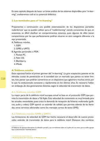 En este capítulo, después de hacer un breve análisis de los sistemas disponibles para “m-lear-
      ning”, analizaremos cuál es su potencial didáctico.

      2. Los terminales para el “m-learning”

      Proponemos a continuación una posible sistematización de los dispositivos portátiles
      inalámbricos3 que se pueden utilizar para el “mobile-learning”, siendo conscientes de que, en
      ocasiones, es difícil clasificar en compartimentos estancos, pues algunos de ellos tienen
      características por las que perfectamente podrían situarse en otra categoría diferente a la
      aquí presentada.
      A.Teléfonos móviles.
         1. GSM.
         2. GPRS y UMTS.
      B.Agendas personales o PDA.
         1. Pocket PC.
         2. Palm OS.
         3. Blackberry.
         4. iMode.

      A.Teléfonos móviles
      Estos aparatos fueron el primer germen del “m-learning”. La gran aceptación, patente en las
      elevadas cuotas de penetración en la sociedad con un mercado que parece no tener lími-
338   tes, hizo pensar que podrían convertirse en un dispositivo que aglutinara muchos otros, por
      lo que ha evolucionado constante y rápidamente en los últimos años. Es necesario hablar,
      sin embargo, de dos generaciones distintas, según la velocidad de transmisión de datos.

      A.1.Teléfonos móviles GSM
      La mayor parte de la telefonía móvil europea actual se basa en el protocolo GSM, que per-
      mite la transmisión de datos a 9,6 Kpbs. Esta velocidad de transmisión es muy limitada para
      las actuales necesidades, pues crece la demanda de recepción de ficheros multimedia (gráfi-
      cos, audio y vídeo). GSM aportó un estándar de calidad, que permite además de las llama-
      das, otros servicios adicionales como los mensajes cortos de texto (SMS).

      A.2.Teléfonos móviles GPRS y UMTS
      Las limitaciones de velocidad de GSM han hecho necesario el desarrollo de nuevos proto-
      colos estándar de transmisión de datos para la telefonía móvil. Destacan dos nombres:


      3. Hablamos de aparatos alternativos al ordenador portátil y que normalmente caben en la palma de una mano, que se suelen agrupar
      bajo la denominación “hand-held devices”.


      5. CONSIDERACIONES FINALES
      3.Tendencias futuras del “e-learning”: el “M(obile)-learning”
 
