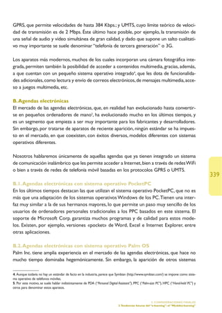 GPRS, que permite velocidades de hasta 384 Kbps.; y UMTS, cuyo límite teórico de veloci-
dad de transmisión es de 2 Mbps. Éste último hace posible, por ejemplo, la transmisión de
una señal de audio y vídeo simultánea de gran calidad, y dado que supone un salto cualitati-
vo muy importante se suele denominar “telefonía de tercera generación” o 3G.

Los aparatos más modernos, muchos de los cuales incorporan una cámara fotográfica inte-
grada, permiten también la posibilidad de acceder a contenidos multimedia, gracias, además,
a que cuentan con un pequeño sistema operativo integrado4, que les dota de funcionalida-
des adicionales, como lectura y envío de correos electrónicos, de mensajes multimedia, acce-
so a juegos multimedia, etc.

B. Agendas electrónicas
El mercado de las agendas electrónicas, que, en realidad han evolucionado hasta convertir-
se en pequeños ordenadores de mano5, ha evolucionado mucho en los últimos tiempos, y
es un segmento que empieza a ser muy importante para los fabricantes y desarrolladores.
Sin embargo, por tratarse de aparatos de reciente aparición, ningún estándar se ha impues-
to en el mercado, en que coexisten, con éxitos diversos, modelos diferentes con sistemas
operativos diferentes.

Nosotros hablaremos únicamente de aquellas agendas que ya tienen integrado un sistema
de comunicación inalámbrico que les permite acceder a Internet, bien a través de redes WiFi
o bien a través de redes de telefonía móvil basadas en los protocolos GPRS o UMTS.
                                                                                                                                             339
B.1. Agendas electrónicas con sistema operativo PocketPC
En los últimos tiempos destacan las que utilizan el sistema operativo PocketPC, que no es
más que una adaptación de los sistemas operativos Windows de los PC.Tienen una inter-
faz muy similar a la de sus hermanos mayores, lo que permite un paso muy sencillo de los
usuarios de ordenadores personales tradicionales a los PPC basados en este sistema. El
soporte de Microsoft Corp. garantiza muchos programas y de calidad para estos mode-
los. Existen, por ejemplo, versiones «pocket» de Word, Excel e Internet Explorer, entre
otras aplicaciones.

B.2. Agendas electrónicas con sistema operativo Palm OS
Palm Inc. tiene amplia experiencia en el mercado de las agendas electrónicas, que hace no
mucho tiempo dominaba hegemónicamente. Sin embargo, la aparición de otros sistemas

4. Aunque todavía no hay un estándar de facto en la industria, parece que Symbian (http://www.symbian.com/) se impone como siste-
ma operativo de teléfonos móviles.
5. Por este motivo, se suele hablar indistintamente de PDA (“Personal Digital Assistant”), PPC (“Palm-size PC”), HPC (“Hand-held PC”) y
otros para denominar estos aparatos.


                                                                                                       5. CONSIDERACIONES FINALES
                                                                             3.Tendencias futuras del “e-learning”: el “M(obile)-learning”
 