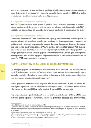 operativos y otros terminales han hecho que haya perdido una cuota de clientes, aunque, a
      pesar de todo, se sigue mostrando como una compañía fuerte que ofrece PDA de grandes
      prestaciones y también muy avanzadas tecnológicamente.

      B.3. Agendas electrónicas Blackberry.
      Agendas compactas de reciente aparición, que han tenido una gran acogida en el mercado,
      puesto que fueron de las primeras en incorporar un teléfono móvil integrado en la PDA y
      en añadir un teclado físico de reducidas dimensiones que facilita la introducción de datos.

      B.4. Agendas electrónicas i-mode
      La empresa japonesa NTT DoCoMo6 lanzó en Japón, y posteriormente en otros países se
      ha adaptado esta tecnología, su i-mode, que basado en un sistema operativo propietario ha
      tenido también una gran aceptación. La mayoría de estos dispositivos disponen de progra-
      mas para correo electrónico, acceso a WAP y también para visualizar páginas Web especia-
      les, puesto que está diseñado para acceder a páginas implementadas con el lenguaje cHMTL7,
      aunque permite visualizar también páginas Web convencionales8. Dado que está especial-
      mente pensado para acceder a páginas de pequeño tamaño, la limitación de velocidad de su
      conexión GSM no es un gran inconveniente.

      3. El “m-learning” hoy en día: análisis de debilidades y fortalezas

      Los usos pedagógicos de estos teléfonos móviles GSM están limitados a las posibilidades de
340   los SMS9 y al acceso a contenidos WAP, que basado en un sistema de menús textuales jerár-
      quicos ha quedado relegado a un uso residual en la mayoría de las instituciones educativas,
      para consulta de expedientes académicos, etc.10

      Existen proyectos de formación de empresas basados en telefonía GSM, con resultados dis-
      cretos pero esperanzadores. Se pueden consultar algunas de las conclusiones y obtener más
      información en Keegan (2002) y en Ströhlein  Fritsch (2003), por ejemplo.

      Más funcionalidades y posibilidades ofrecen los teléfonos móviles con GPRS y UMTS, pues
      ya tienen plena capacidad multimedia, aunque su potencial didáctico está muy limitado.


      6. Una filial del operador japonés de telecomunicaciones NTT.
      7. Compact HTML es en parte un subconjunto de instrucciones del lenguaje HTML, aunque hay algunas etiquetas específicas de cHTML
      que no están incorporadas en ninguna de las especificaciones de HTML.Además, la mayor parte de las páginas en cHTML están escri-
      tas en japonés.
      8. Puede haber problemas, pues imode sólo soporta páginas de menos de 5 Kb.
      9. Se han implantado con éxito iniciativas que aprovechan con gran imaginación su, en principio escaso, potencial, como, por ejemplo,
      el proyecto SUMVM (Sistema Universitario de Mensajes Vía Móvil) de la Universidad de Granada.
      10. Véase, por ejemplo, el portal inalámbrico de la UNED en http://campuswap.com


      5. CONSIDERACIONES FINALES
      3.Tendencias futuras del “e-learning”: el “M(obile)-learning”
 