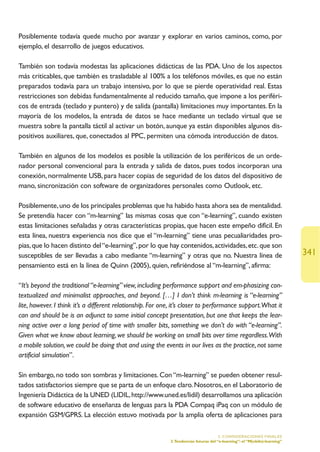 Posiblemente todavía quede mucho por avanzar y explorar en varios caminos, como, por
ejemplo, el desarrollo de juegos educativos.

También son todavía modestas las aplicaciones didácticas de las PDA. Uno de los aspectos
más criticables, que también es trasladable al 100% a los teléfonos móviles, es que no están
preparados todavía para un trabajo intensivo, por lo que se pierde operatividad real. Estas
restricciones son debidas fundamentalmente al reducido tamaño, que impone a los periféri-
cos de entrada (teclado y puntero) y de salida (pantalla) limitaciones muy importantes. En la
mayoría de los modelos, la entrada de datos se hace mediante un teclado virtual que se
muestra sobre la pantalla táctil al activar un botón, aunque ya están disponibles algunos dis-
positivos auxiliares, que, conectados al PPC, permiten una cómoda introducción de datos.

También en algunos de los modelos es posible la utilización de los periféricos de un orde-
nador personal convencional para la entrada y salida de datos, pues todos incorporan una
conexión, normalmente USB, para hacer copias de seguridad de los datos del dispositivo de
mano, sincronización con software de organizadores personales como Outlook, etc.

Posiblemente, uno de los principales problemas que ha habido hasta ahora sea de mentalidad.
Se pretendía hacer con “m-learning” las mismas cosas que con “e-learning”, cuando existen
estas limitaciones señaladas y otras características propias, que hacen este empeño difícil. En
esta línea, nuestra experiencia nos dice que el “m-learning” tiene unas pecualiaridades pro-
pias, que lo hacen distinto del “e-learning”, por lo que hay contenidos, actividades, etc. que son
susceptibles de ser llevadas a cabo mediante “m-learning” y otras que no. Nuestra línea de                                  341
pensamiento está en la línea de Quinn (2005), quien, refiriéndose al “m-learning”, afirma:

“It’s beyond the traditional “e-learning” view, including performance support and em-phasizing con-
textualized and minimalist approaches, and beyond. […] I don’t think m-learning is “e-learning”
lite, however. I think it’s a different relationship. For one, it’s closer to performance support.What it
can and should be is an adjunct to some initial concept presentation, but one that keeps the lear-
ning active over a long period of time with smaller bits, something we don’t do with “e-learning”.
Given what we know about learning, we should be working on small bits over time regardless.With
a mobile solution, we could be doing that and using the events in our lives as the practice, not some
artificial simulation”.

Sin embargo, no todo son sombras y limitaciones. Con “m-learning” se pueden obtener resul-
tados satisfactorios siempre que se parta de un enfoque claro. Nosotros, en el Laboratorio de
Ingeniería Didáctica de la UNED (LIDIL, http://www.uned.es/lidil) desarrollamos una aplicación
de software educativo de enseñanza de lenguas para la PDA Compaq iPaq con un módulo de
expansión GSM/GPRS. La elección estuvo motivada por la amplia oferta de aplicaciones para

                                                                                      5. CONSIDERACIONES FINALES
                                                            3.Tendencias futuras del “e-learning”: el “M(obile)-learning”
 