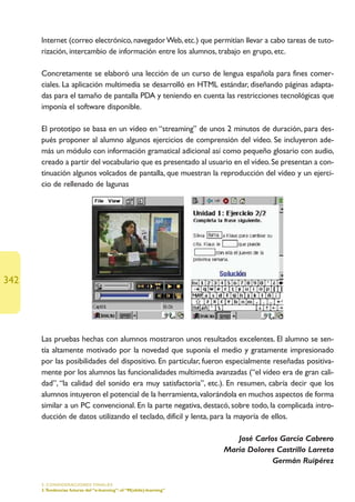 Internet (correo electrónico, navegador Web, etc.) que permitían llevar a cabo tareas de tuto-
      rización, intercambio de información entre los alumnos, trabajo en grupo, etc.

      Concretamente se elaboró una lección de un curso de lengua española para fines comer-
      ciales. La aplicación multimedia se desarrolló en HTML estándar, diseñando páginas adapta-
      das para el tamaño de pantalla PDA y teniendo en cuenta las restricciones tecnológicas que
      imponía el software disponible.

      El prototipo se basa en un vídeo en “streaming” de unos 2 minutos de duración, para des-
      pués proponer al alumno algunos ejercicios de comprensión del vídeo. Se incluyeron ade-
      más un módulo con información gramatical adicional así como pequeño glosario con audio,
      creado a partir del vocabulario que es presentado al usuario en el vídeo. Se presentan a con-
      tinuación algunos volcados de pantalla, que muestran la reproducción del vídeo y un ejerci-
      cio de rellenado de lagunas




342




      Las pruebas hechas con alumnos mostraron unos resultados excelentes. El alumno se sen-
      tía altamente motivado por la novedad que suponía el medio y gratamente impresionado
      por las posibilidades del dispositivo. En particular, fueron especialmente reseñadas positiva-
      mente por los alumnos las funcionalidades multimedia avanzadas (“el vídeo era de gran cali-
      dad”, “la calidad del sonido era muy satisfactoria”, etc.). En resumen, cabría decir que los
      alumnos intuyeron el potencial de la herramienta, valorándola en muchos aspectos de forma
      similar a un PC convencional. En la parte negativa, destacó, sobre todo, la complicada intro-
      ducción de datos utilizando el teclado, difícil y lenta, para la mayoría de ellos.

                                                                         José Carlos García Cabrero
                                                                      María Dolores Castrillo Larreta
                                                                                   Germán Ruipérez

      5. CONSIDERACIONES FINALES
      3.Tendencias futuras del “e-learning”: el “M(obile)-learning”
 