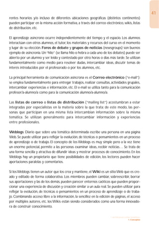 41
rentes horarios y/o incluso de diferentes ubicaciones geográficas (distintos continentes)
pueden participar en la misma acción formativa, a través del correo electrónico, wikis, listas
de distribución, etc.

El aprendizaje asíncrono ocurre independientemente del tiempo y el espacio. Los alumnos
interactúan con otros alumnos, el tutor, los materiales y recursos del curso en el momento
y lugar de su elección. Foros de debate y grupos de noticias (newsgroups) son buenos
ejemplo de asincronía. Un “hilo” (se llama hilo o hebra a cada uno de los debates) puede ser
abierto por un alumno y ser leído y contestado por otro horas o días más tarde. Se utilizan
fundamentalmente como medio para resolver dudas, intercambiar ideas, discutir temas de
interés introducidos por el profesorado o por los alumnos, etc.

La principal herramienta de comunicación asíncrona es el Correo electrónico (“e-mail”):
se emplea fundamentalmente para entregar trabajos, realizar consultas, actividades grupales,
intercambiar experiencias e información, etc. El e-mail se utiliza tanto para la comunicación
profesor/a-alumno/a como para la comunicación alumno/a-alumno/a.

Las listas de correo o listas de distribución (“mailing list”) acostumbran a estar
integradas por especialistas en la materia sobre la que trata; de este modo, las per-
sonas que participan en una misma lista intercambian información sobre la misma
temática. Se utilizan generalmente para intercambiar información y experiencias
entre profesionales.

Weblogs: Diario que sobre una temática determinada escribe una persona en una página
Web. Se puede utilizar para reflejar la evolución, de técnicas o pensamientos en un proceso
de aprendizaje o de trabajo. El concepto de los Weblogs es muy simple pero a la vez tiene
un enorme potencial, permite a las personas examinar ideas, recibir noticias… Se trata de
una forma sencilla y atractiva de difundir ideas y mostrar procesos de conocimiento. En los
Weblogs hay un propietario que tiene posibilidades de edición, los lectores pueden hacer
aportaciones paralelas y comentarios.

Si los Weblogs tienen un autor que los crea y mantiene, el Wiki es un sitio Web que es cre-
ado y editado de forma colaborativa. Los miembros pueden cambiar, sobreescribir, borrar
sus aportaciones y las de los demás, pueden parecer entornos caóticos que pueden propor-
cionar una experiencia de discusión y creación similar a un aula real. Se pueden utilizar para
reflejar la evolución, de técnicas o pensamientos en un proceso de aprendizaje o de traba-
jo. Combinando acceso libre a la información, la sencillez en la edición de páginas, el acceso
por múltiples autores, etc. los Wikis están siendo considerados como una forma innovado-
ra de construir conocimiento.

                                                                        1. INTRODUCCIÓN GENERAL
                                                                                      1. Conceptos
 
