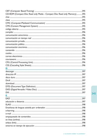 CBT (Computer Based Training) ......................................................................................................395
CD-ROM (Compact Disc Read only Media - Compact Disc Read only Memory)............395
chat ............................................................................................................................................................395
clave ..........................................................................................................................................................395
CMC (Computer-Mediated Communication) ..............................................................................395
CMS (Content Management System) ..............................................................................................395
código abierto ........................................................................................................................................395
compilar ....................................................................................................................................................396
comunicación asincrónica ....................................................................................................................396
comunicación en tiempo real ............................................................................................................396
comunicación privada............................................................................................................................396
comunicación pública ............................................................................................................................396
comunicación sincrónica ......................................................................................................................396
contenido ................................................................................................................................................396
cookie........................................................................................................................................................396
correo electrónico ................................................................................................................................396
courseware ..............................................................................................................................................396
CPU (Central Processing Unit)..........................................................................................................396
CSS (Cascading Style Sheets)..............................................................................................................396
D
descargar ..................................................................................................................................................397
dirección IP ..............................................................................................................................................397
disco duro ................................................................................................................................................397
DivX ..........................................................................................................................................................397
download..................................................................................................................................................397
DTD (Document Type Definition) ....................................................................................................397
DVD (Digital Versatile / Video Disc) ................................................................................................397
DVI ............................................................................................................................................................397
                                                                                                                                                                       345
E
EAO ..........................................................................................................................................................397
educación a distancia ............................................................................................................................397
ELAO ........................................................................................................................................................398
Enseñanza de lenguas asistida por ordenador. ..............................................................................398
e-learning ..................................................................................................................................................398
e-mail ........................................................................................................................................................398
empaquetado de contenidos ..............................................................................................................398
en línea (online) ......................................................................................................................................398
enlace (link)..............................................................................................................................................398
entorno en tiempo de ejecución ......................................................................................................398


                                                                                                                       6. GLOSARIO SOBRE “E-LEARNING”
 