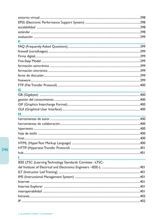 entorno virtual........................................................................................................................................398
      EPSS (Electronic Performance Support System) ..........................................................................398
      escalabilidad ............................................................................................................................................398
      estándar ....................................................................................................................................................398
      evaluación ................................................................................................................................................399
      F
      FAQ (Frequently Asked Questions)..................................................................................................399
      firewall (cortafuegos) ............................................................................................................................399
      Firma digital..............................................................................................................................................399
      Five-Step Model ......................................................................................................................................399
      formación asincrónica ..........................................................................................................................399
      formación sincrónica ............................................................................................................................399
      foros de discusión..................................................................................................................................399
      freeware....................................................................................................................................................399
      FTP (File Transfer Protocol) ................................................................................................................400
      G
      GB (Gigabyte) ........................................................................................................................................400
      gestión del conocimiento ....................................................................................................................400
      GIF (Graphics Interchange Format)..................................................................................................400
      GUI (Graphical User Interface)..........................................................................................................400
      H
      herramientas de autor..........................................................................................................................400
      herramientas de colaboración............................................................................................................400
      hipertexto ................................................................................................................................................400
      hoja de estilo ..........................................................................................................................................400
      host ............................................................................................................................................................400
      HTML (HyperText Markup Language) ............................................................................................400
      HTTP (Hypertext Transfer Protocol) ..............................................................................................401
346
      hub..............................................................................................................................................................401
      I
      IEEE LTSC (Learning Technology Standards Comittee –LTSC-
      del Institute of Electrical and Electronics Engineers –IEEE-). ....................................................401
      ILT (Instructor Led Training) ..............................................................................................................401
      IMS (Instructional Management System) ........................................................................................401
      Internet ....................................................................................................................................................401
      Internet Explorer ..................................................................................................................................401
      interoperabilidad ....................................................................................................................................401
      Intranet......................................................................................................................................................402
      IP ................................................................................................................................................................402


      6. GLOSARIO SOBRE “E-LEARNING”
 