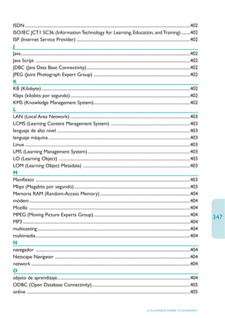 ISDN ..........................................................................................................................................................402
ISO/IEC JCT1 SC36 (Information Technology for Learning, Education, and Training) ........402
ISP (Internet Service Provider) ..........................................................................................................402
J
Java..............................................................................................................................................................402
Java Script ................................................................................................................................................402
JDBC (Java Data Base Connectivity) ................................................................................................402
JPEG (Joint Photograph Expert Group) ..........................................................................................402
K
KB (Kilobyte) ..........................................................................................................................................402
Kbps (kilobits por segundo)................................................................................................................402
KMS (Knowledge Management System)..........................................................................................402
L
LAN (Local Area Network) ................................................................................................................403
LCMS (Learning Content Management System) ..........................................................................403
lenguaje de alto nivel ............................................................................................................................403
lenguaje máquina ....................................................................................................................................403
Linux ..........................................................................................................................................................403
LMS (Learning Management System)................................................................................................403
LO (Learning Object) ..........................................................................................................................403
LOM (Learning Object Metadata) ....................................................................................................403
M
Manifiesto ................................................................................................................................................403
Mbps (Megabits por segundo) ............................................................................................................403
Memoria RAM (Random-Access Memory) ....................................................................................404
módem ......................................................................................................................................................404
Mozilla ......................................................................................................................................................404
MPEG (Moving Picture Experts Group)..........................................................................................404
                                                                                                                                                                        347
MP3 ............................................................................................................................................................404
multicasting ..............................................................................................................................................404
multimedia................................................................................................................................................404
N
navegador ................................................................................................................................................404
Netscape Navigator ..............................................................................................................................404
network ....................................................................................................................................................404
O
objeto de aprendizaje............................................................................................................................404
ODBC (Open Database Connectivity)............................................................................................405
online ........................................................................................................................................................405


                                                                                                                       6. GLOSARIO SOBRE “E-LEARNING”
 