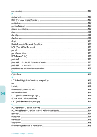 outsourcing ..............................................................................................................................................405
      P
      página web................................................................................................................................................405
      PDA (Personal Digital Assistant)........................................................................................................405
      periférico ..................................................................................................................................................405
      personalización ......................................................................................................................................405
      pizarra electrónica ................................................................................................................................405
      píxel............................................................................................................................................................405
      plantilla ......................................................................................................................................................405
      plataforma ................................................................................................................................................405
      plug in ........................................................................................................................................................406
      PNG (Portable Network Graphics)..................................................................................................406
      POP (Post Office Protocol) ................................................................................................................406
      portal ........................................................................................................................................................406
      portal educativo......................................................................................................................................406
      PPT (PowerPoint) ..................................................................................................................................406
      protocolo..................................................................................................................................................406
      protocolo de control de la transmisión ..........................................................................................406
      protocolo de Internet ..........................................................................................................................406
      proveedor de servicios de educación ..............................................................................................406
      Q
      QuickTime ..............................................................................................................................................406
      R
      RDSI (Red Digital de Servicios Integrados)....................................................................................406
      red ..............................................................................................................................................................407
      RedIris ......................................................................................................................................................407
      requerimientos del sistema ................................................................................................................407
      retroalimentación ..................................................................................................................................407
348
      RLO (Reusable Learning Object) ......................................................................................................407
      ROI (Return On Investment)..............................................................................................................407
      RPD (Rapid Prototyping Design) ......................................................................................................407
      S
      SCO (Sharable Content Object) ......................................................................................................407
      SCORM (Sharable Content Object Reference Model) ..............................................................407
      servidor ....................................................................................................................................................407
      shareware ................................................................................................................................................407
      simulación ................................................................................................................................................408
      Sincrónico ................................................................................................................................................408
      sistema de gestión de la formación ..................................................................................................408


      6. GLOSARIO SOBRE “E-LEARNING”
 