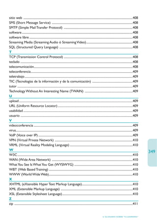 sitio web ..................................................................................................................................................408
SMS (Short Message Service) ............................................................................................................408
SMTP (Simple Mail Transfer Protocol) ............................................................................................408
software ....................................................................................................................................................408
software libre ..........................................................................................................................................408
Streaming Media (Streaming Audio ó Streaming Video)..............................................................408
SQL (Structured Query Language) ..................................................................................................408
T
TCP (Transmission Control Protocol) ............................................................................................408
teclado ......................................................................................................................................................408
telecomunicación....................................................................................................................................408
teleconferencia........................................................................................................................................409
teletrabajo ................................................................................................................................................409
TIC (Tecnologías de la información y de la comunicación) ......................................................409
tutor ..........................................................................................................................................................409
Technology Without An Interesting Name (TWAIN) ................................................................409
U
upload........................................................................................................................................................409
URL (Uniform Resource Locator) ....................................................................................................409
usabilidad ..................................................................................................................................................409
usuario ......................................................................................................................................................409
V
videoconferencia ....................................................................................................................................409
virus............................................................................................................................................................409
VoIP (Voice over IP) ..............................................................................................................................409
VPN (Virtual Private Network) ........................................................................................................410
VRML (Virtual Reality Modeling Language) ....................................................................................410
W
                                                                                                                                                                        349
W3C..........................................................................................................................................................410
WAN (Wide Area Network) ............................................................................................................410
What You See Is What You Get (WYSIWYG) ..............................................................................410
WBT (Web Based Training) ................................................................................................................410
WWW (World Wide Web)................................................................................................................410
X
XHTML (eXtensible Hyper Text Markup Language)....................................................................410
XML (Extensible Markup Language) ................................................................................................410
XSL (Extensible Stylesheet Language)..............................................................................................410
Z
zip ..............................................................................................................................................................411


                                                                                                                       6. GLOSARIO SOBRE “E-LEARNING”
 