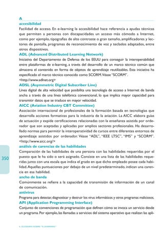 A
      accesibilidad
      Facilidad de acceso. En e-learning la accesibilidad hace referencia a ayudas técnicas
      que permiten a personas con discapacidades un acceso más cómodo a Internet,
      como por ejemplo, tipografías de alto contraste o gran tamaño, amplificadores y lec-
      tores de pantalla, programas de reconocimiento de voz y teclados adaptados, entre
      otros dispositivos.
      ADL (Advanced Distributed Learning Network)
      Iniciativa del Departamento de Defensa de los EEUU para conseguir la interoperabilidad
      entre plataformas de e-learning, a través del desarrollo de un marco técnico común que
      almacena el contenido en forma de objetos de aprendizaje reutilizables. Esta iniciativa ha
      especificado el marco técnico conocido como SCORM.Véase “SCORM”.
      http://www.adlnet.org
      ADSL (Asymmetric Digital Subscriber Line)
      Línea digital de alta velocidad que posibilita una tecnología de acceso a Internet de banda
      ancha a través de una línea telefónica convencional, lo que implica mayor capacidad para
      transmitir datos que se traduce en mayor velocidad.
      AICC (Aviation Industry CBT Committee)
      Asociación internacional de profesionales de la formación basada en tecnologías que
      desarrolla acciones formativas para la industria de la aviación. La AICC elabora guías
      de actuación y expide certificaciones relacionadas con la enseñanza asistida por orde-
      nador que son aceptadas y aplicadas por amplios sectores profesionales. Ha desarro-
      llado normas para permitir la interoperatividad de cursos entre diferentes entornos de
      aprendizaje asistidos por ordenador. Véase “ADL”, “IEEE LTSC”, “IMS” y “SCORM”.
      http://www.aicc.org/
      análisis de carencias de las habilidades
      Comparación de las habilidades de una persona con las habilidades requeridas por el
      puesto que le ha sido o será asignado. Consiste en una lista de las habilidades reque-
350
      ridas junto con una escala que indica el grado en que dicho empleado posee cada habi-
      lidad.Aquellas puntuaciones por debajo de un nivel predeterminado, indican una caren-
      cia en esa habilidad.
      ancho de banda
      Comúnmente se refiere a la capacidad de transmisión de información de un canal
      de comunicación.
      antivirus
      Programa para detectar, diagnosticar y destruir los virus informáticos y otros programas maliciosos.
      API (Application Programming Interface)
      Conjunto de convenciones de programación que definen cómo se invoca un servicio desde
      un programa. Por ejemplo, las llamadas a servicios del sistema operativo que realizan las apli-


      6. GLOSARIO SOBRE “E-LEARNING”
 