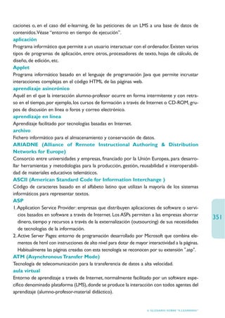 caciones o, en el caso del e-learning, de las peticiones de un LMS a una base de datos de
contenidos.Véase “entorno en tiempo de ejecución”.
aplicación
Programa informático que permite a un usuario interactuar con el ordenador. Existen varios
tipos de programas de aplicación, entre otros, procesadores de texto, hojas de cálculo, de
diseño, de edición, etc.
Applet
Programa informático basado en el lenguaje de programación Java que permite incrustar
interacciones complejas en el código HTML de las páginas web.
aprendizaje asincrónico
Aquél en el que la interacción alumno-profesor ocurre en forma intermitente y con retra-
so en el tiempo, por ejemplo, los cursos de formación a través de Internet o CD-ROM, gru-
pos de discusión en línea o foros y correo electrónico.
aprendizaje en línea
Aprendizaje facilitado por tecnologías basadas en Internet.
archivo
Fichero informático para el almacenamiento y conservación de datos.
ARIADNE (Alliance of Remote Instructional Authoring  Distribution
Networks for Europe)
Consorcio entre universidades y empresas, financiado por la Unión Europea, para desarro-
llar herramientas y metodologías para la producción, gestión, reusabilidad e interoperabili-
dad de materiales educativos telemáticos.
ASCII (American Standard Code for Information Interchange )
Código de caracteres basado en el alfabeto latino que utilizan la mayoría de los sistemas
informáticos para representar textos.
ASP
1.Application Service Provider: empresas que distribuyen aplicaciones de software o servi-
   cios basados en software a través de Internet. Los ASPs permiten a las empresas ahorrar
                                                                                                       351
   dinero, tiempo y recursos a través de la externalización (outsourcing) de sus necesidades
   de tecnologías de la información.
2. Active Server Pages: entorno de programación desarrollado por Microsoft que combina ele-
   mentos de html con instrucciones de alto nivel para dotar de mayor interactividad a la páginas.
   Habitualmente las páginas creadas con esta tecnología se reconocen por su extensión .asp.
ATM (Asynchronous Transfer Mode)
Tecnología de telecomunicación para la transferencia de datos a alta velocidad.
aula virtual
Entorno de aprendizaje a través de Internet, normalmente facilitado por un software espe-
cífico denominado plataforma (LMS), donde se produce la interacción con todos agentes del
aprendizaje (alumno-profesor-material didáctico).


                                                                      6. GLOSARIO SOBRE “E-LEARNING”
 
