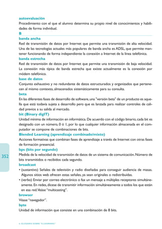 autoevaluación
      Procedimiento con el que el alumno determina su propio nivel de conocimientos y habili-
      dades de forma individual.
      B
      banda ancha
      Red de transmisión de datos por Internet que permite una transmisión de alta velocidad.
      Una de las tecnologías actuales más populares de banda ancha es ADSL, que permite man-
      tener funcionando de forma independiente la conexión a Internet de la línea telefónica.
      banda estrecha
      Red de transmisión de datos por Internet que permite una transmisión de baja velocidad.
      La conexión más típica de banda estrecha que existe actualmente es la conexión por
      módem telefónico.
      base de datos
      Conjunto exhaustivo y no redundante de datos estructurados y organizados que pertene-
      cen al mismo contexto, almacenados sistemáticamente para su consulta.
      beta
      En las diferentes fases de desarrollo de software, una versión beta de un producto es aque-
      lla que está todavía sujeta a desarrollo pero que es lanzada para realizar controles de cali-
      dad previos a su salida al mercado.
      bit (Binary digIT)
      Unidad mínima de información en informática. De acuerdo con el código binario, cada bit es
      designado con un número, 0 ó 1, por lo que cualquier información almacenada en el com-
      putador se compone de combinaciones de bits.
      Blended Learning (aprendizaje combinado/mixto)
      Acciones formativas que combinan fases de aprendizaje a través de Internet con otras fases
      de formación presencial.
      bps (bits por segundo)
      Medida de la velocidad de transmisión de datos de un sistema de comunicación. Número de
352
      bits transmitidos o recibidos cada segundo.
      broadcast
      • (sustantivo) Señales de televisión y radio diseñadas para conseguir audiencia de masas.
         Algunos sitios web ofrecen estas señales, ya sean originales o redistribuidas.
      • (verbo) Enviar por correo electrónico o fax un mensaje a múltiples receptores simultáne-
         amente. En redes, dícese de transmitir información simultáneamente a todos los que están
         en esa red.Veáse “multicasting”.
      browser
      Véase “navegador”.
      byte
      Unidad de información que consiste en una combinación de 8 bits.


      6. GLOSARIO SOBRE “E-LEARNING”
 