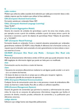 C
cable modem
Módem que utiliza los cables coaxiales de la televisión por cable para transmitir datos a velo-
cidades mayores que los modems que utilizan la línea telefónica.
CAI (Computer Assisted Instruction)
Formación asistida por ordenador.Véase CBT.
CALL (Computer Assisted Language Learning)
Véase “ELAO”.
CAM (Content Aggregation Model)
Sistema de creación de unidades de aprendizaje a partir de otras más simples, como,
por ejemplo, cursos a partir de unidades, unidades a partir de temas, temas a partir de
secciones o secciones a partir de objetos de aprendizaje.Véase “Objeto de aprendiza-
je” y “SCORM”.
CBT (Computer Based Training)
Formación basada en ordenador. Curso o material educativo presentado por ordenador,
generalmente mediante CD ROM o disco flexible. A diferencia de la formación on-line, no
requiere que el ordenador esté conectado a la red y generalmente no tiene enlaces a recur-
sos externos al curso.
CD-ROM (Compact Disc Read only Media - Compact Disc Read only
Memory)
Medio de almacenamiento informático similar al CD de audio que puede almacenar más de
600 megabytes de información digital que puede ser leída pero no modificada.
chat
Comunicación escrita sincrónica a través de Internet.
clave
• Secuencia de caracteres alfanuméricos mediante la cual alguien puede acceder a un servi-
  cio o un sistema de Internet.
• En bases de datos se trata de un campo que se utiliza para recuperar registros.
                                                                                                     353
• En evaluación: plantilla de corrección de ejercicios.
CMC (Computer-Mediated Communication)
Cualquier forma de comunicación entre dos o más personas a través de ordenadores dife-
rentes vía Internet o redes locales. Para ello se utiliza un software específico.
CMS (Content Management System)
Sistema de gestión de contenidos que permite la creación y administración de conte-
nidos. Se trata de un conjunto de aplicaciones informáticas integradas que facilita el
proceso de diseño, creación, prueba, utilización de contenidos y su publicación para
diferentes entornos.
código abierto
Software cuyo código fuente está disponible públicamente.


                                                                    6. GLOSARIO SOBRE “E-LEARNING”
 