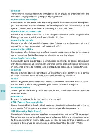 compilar
      Transformar en lenguaje máquina las instrucciones de un lenguaje de programación de alto
      nivel.Véase “lenguaje máquina” y “lenguaje de programación”.
      comunicación asincrónica
      Comunicación no simultánea entre dos o más personas, es decir, los interlocutores partici-
      pan cada uno en momentos diferentes. Dos de los ejemplos más representativos de este
      tipo de comunicación son los foros de discusión y el correo electrónico.
      comunicación en tiempo real
      Comunicación en la que la información es recibida prácticamente al instante en que se envía.
      El tiempo real es característico de la comunicación síncrónica.
      comunicación privada
      Comunicación electrónica enviada al correo electrónico de una o más personas, sin que el
      resto de las personas tenga acceso a dicha comunicación.
      comunicación pública
      Comunicación electrónica enviada a un foro de conferencias público o lista de correo, en la
      que un mensaje es distribuido a todos los miembros de esta lista o foro.
      comunicación sincrónica
      Comunicación que se caracteriza por la simultaneidad en el tiempo del acto de comunicación
      entre los interlocutores. La comunicación sincrónica permite a los participantes comunicarse
      en tiempo real a través de métodos como el chat, pizarras electrónicas o videoconferencia.
      contenido
      Materias didácticas objeto de aprendizaje. Los diferentes tipos de contenidos de e-learning
      se suelen presentar a través de texto, audio, vídeo, animación y simulación.
      cookie
      Pequeño fragmento de información que el servidor almacena en el disco duro del ordena-
      dor del usuario al visitar una página web, generalmente para llevar su registro.
      correo electrónico
      Servicio que permite enviar y recibir mensajes de texto principalmente de un usuario de
354
      ordenador a otro.
      courseware
      Programa de software de tipo instruccional o educacional.
      CPU (Central Processing Unit)
      Unidad de control del ordenador, desde donde se controla el funcionamiento de todos sus
      componentes. Está compuesto, entre otros elementos, por el microprocesador.
      CSS (Cascading Style Sheets)
      Colección de hojas de estilo que se aplican secuencialmente a una página Web para especi-
      ficar su formato. Se trata de un lenguaje que se utiliza para definir la presentación en panta-
      lla de un documento. En general, cada una de las hojas de estilo controla el aspecto de un
      elemento o de un grupo de elementos de la página.Véase “Hoja de estilo” y “XSL”.


      6. GLOSARIO SOBRE “E-LEARNING”
 