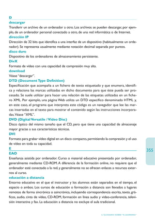D
descargar
Transferir un archivo de un ordenador a otro. Los archivos se pueden descargar, por ejem-
plo, de un ordenador personal conectado a otro, de una red informática o de Internet.
dirección IP
Dirección de 32 bits que identifica a una interfaz de un dispositivo (habitualmente un orde-
nador). Se representa usualmente mediante notación decimal separada por puntos.
disco duro
Dispositivo de los ordenadores de almacenamiento persistente.
DivX
Formato de vídeo con una capacidad de compresión muy alta.
download
Véase “descargar”.
DTD (Document Type Definition)
Especificación que acompaña a un fichero de texto etiquetado y que enumera, identifi-
ca y relaciona las marcas utilizadas en dicho documento para que éste pueda ser pro-
cesado. Se suele utilizar para hacer una relación de las etiquetas utilizadas en un fiche-
ro XML. Por ejemplo, una página Web utiliza un DTD específico denominado HTML y,
en este caso, el programa que interpreta este código es un navegador que lee las mar-
cas insertadas en el texto para mostrar el contenido según las instrucciones incorpora-
das.Véase “XML”.
DVD (Digital Versatile / Video Disc)
Disco óptico del mismo tamaño que el CD, pero que tiene una capacidad de almacenaje
mayor gracias a sus características técnicas.
DVI
Formato para grabar vídeo digital en un disco compacto, permitiendo la compresión y el uso
de vídeo en toda su capacidad.
E
                                                                                                   355
EAO
Enseñanza asistida por ordenador. Curso o material educativo presentado por ordenador,
generalmente mediante CD-ROM. A diferencia de la formación online, no requiere que el
ordenador esté conectado a la red, y generalmente no se ofrecen enlaces a recursos exter-
nos al curso.
educación a distancia
Entorno educativo en el que el instructor y los alumnos están separados en el tiempo, el
espacio o ambos. Los cursos de educación o formación a distancia son llevados a lugares
remotos de forma sincrónica o asincrónica, incluyendo correspondencia escrita, texto, grá-
ficos, audio, cinta de vídeo, CD-ROM, formación en línea audio y video-conferencia, televi-
sión interactiva y fax. La educación a distancia no excluye el aula tradicional.


                                                                  6. GLOSARIO SOBRE “E-LEARNING”
 