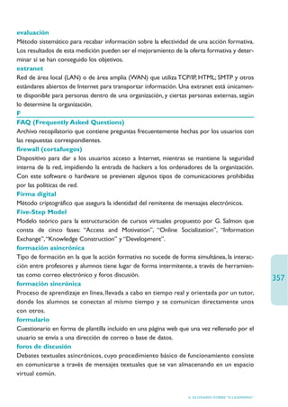 evaluación
Método sistemático para recabar información sobre la efectividad de una acción formativa.
Los resultados de esta medición pueden ser el mejoramiento de la oferta formativa y deter-
minar si se han conseguido los objetivos.
extranet
Red de área local (LAN) o de área amplia (WAN) que utiliza TCP/IP, HTML; SMTP y otros
estándares abiertos de Internet para transportar información. Una extranet está únicamen-
te disponible para personas dentro de una organización, y ciertas personas externas, según
lo determine la organización.
F
FAQ (Frequently Asked Questions)
Archivo recopilatorio que contiene preguntas frecuentemente hechas por los usuarios con
las respuestas correspondientes.
firewall (cortafuegos)
Dispositivo para dar a los usuarios acceso a Internet, mientras se mantiene la seguridad
interna de la red, impidiendo la entrada de hackers a los ordenadores de la organización.
Con este software o hardware se previenen algunos tipos de comunicaciones prohibidas
por las políticas de red.
Firma digital
Método criptográfico que asegura la identidad del remitente de mensajes electrónicos.
Five-Step Model
Modelo teórico para la estructuración de cursos virtuales propuesto por G. Salmon que
consta de cinco fases: “Access and Motivation”, “Online Socialization”, “Information
Exchange”,“Knowledge Construction” y “Development”.
formación asincrónica
Tipo de formación en la que la acción formativa no sucede de forma simultánea, la interac-
ción entre profesores y alumnos tiene lugar de forma intermitente, a través de herramien-
tas como correo electrónico y foros discusión.
                                                                                                  357
formación sincrónica
Proceso de aprendizaje en línea, llevada a cabo en tiempo real y orientada por un tutor,
donde los alumnos se conectan al mismo tiempo y se comunican directamente unos
con otros.
formulario
Cuestionario en forma de plantilla incluido en una página web que una vez rellenado por el
usuario se envía a una dirección de correo o base de datos.
foros de discusión
Debates textuales asincrónicos, cuyo procedimiento básico de funcionamiento consiste
en comunicarse a través de mensajes textuales que se van almacenando en un espacio
virtual común.


                                                                 6. GLOSARIO SOBRE “E-LEARNING”
 